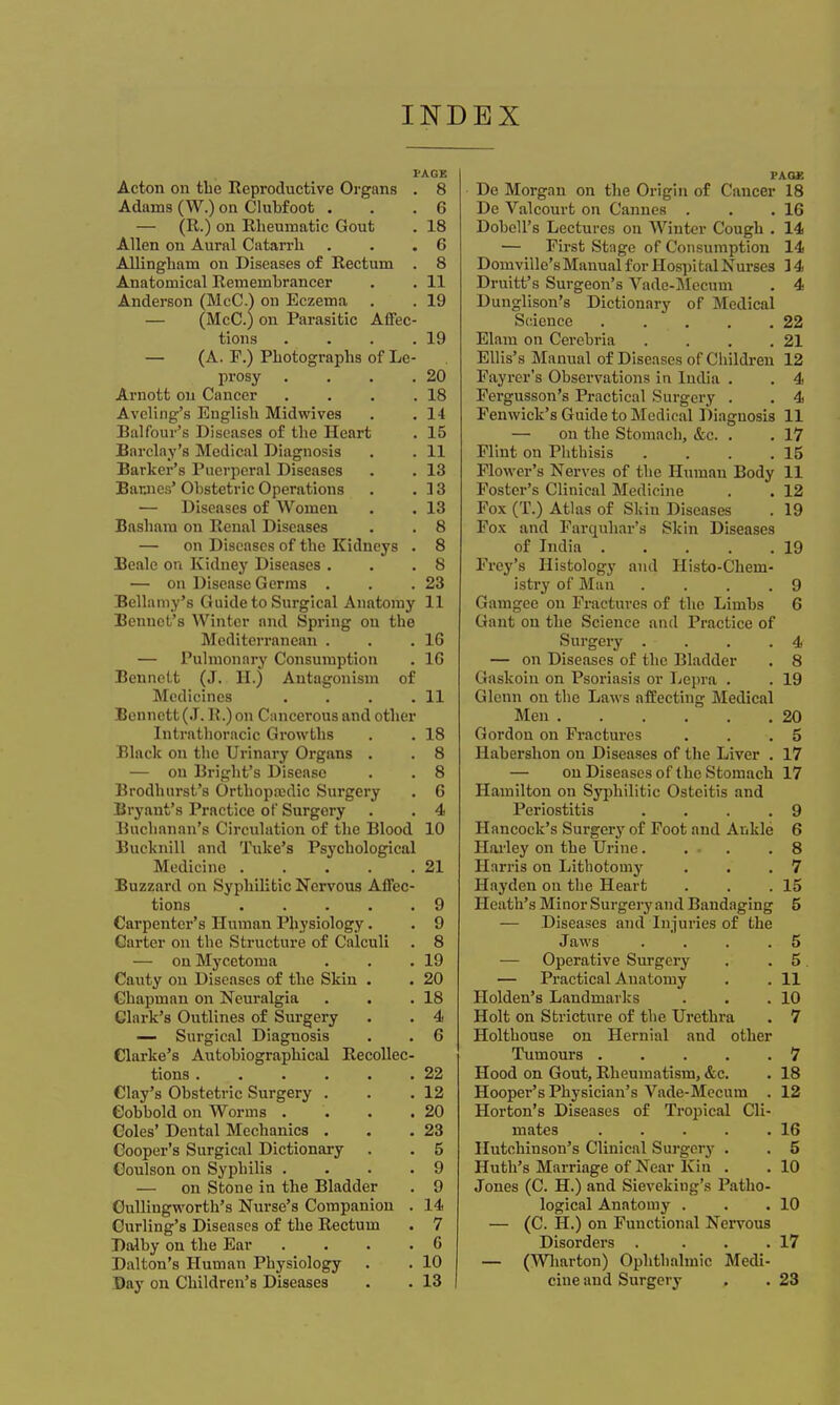 PAGE Acton on the Reproductive Organs . 8 Adams (W.) on Clubfoot . .6 — (R.) on Rheumatic Gout . 18 Allen on Aural Catarrh . . .6 AUingham on Diseases of Rectum . 8 Anatomical Remembrancer . . 11 Anderson (McC.) on Eczema . . 19 — (McC.) on Parasitic Affec- tions . . . .19 — (A. P.) Photographs of Le- prosy . . . .20 Arnott on Cancer . . . .18 Aveling's English Midwives . . 14 Balfour's Diseases of the Heart . 15 Barclay's Medical Diagnosis . . 11 Barker's Puerperal Diseases . . 13 Barjies' Obstetric Operations . .33 — Diseases of Women . . 13 Basham on Renal Diseases . . 8 — on Diseases of the Kidneys . 8 Beale on Kidney Diseases . . .8 — on Disease Germs . . .23 Bellamy's Guide to Surgical Anatomy 11 Bennct's Winter and Spring on the Mediterranean . . .16 — Pulmonary Consumption . 1G Bennett (J. H.) Antagonism of Medicines . . . .11 Bennett (J. R.) on Cancerous and other Intrathoracic Growths . . 18 Black on the Urinary Organs . . 8 — on Bright's Disease . . 8 Brodhurst's Orthopaedic Surgery . 6 Bryant's Practice of Surgery . . 4 Buchanan's Circulation of the Blood 10 Bucknill and Tuke's Psychological Medicine 21 Buzzard on Syphilitic Nervous Affec- tions 9 Carpenter's Human Physiology. . 9 Garter on the Structure of Calculi . 8 — on Mycetoma . . .19 Cauty on Diseases of the Skin . . 20 Chapman on Neuralgia . . .18 Clark's Outlines of Surgery . . 4 — Surgical Diagnosis . . 6 Clarke's Autobiographical Recollec- tions 22 Clay's Obstetric Surgery . . .12 Cobbold on Worms . . . .20 Coles' Dental Mechanics . . .23 Cooper's Surgical Dictionary . . 5 Coulson on Syphilis .... 9 — on Stone in the Bladder . 9 Oullingworth's Nurse's Companion . 14 Curling's Diseases of the Rectum . 7 Dalby on the Ear . . . .6 Dalton's Human Physiology . . 10 Bay on Children's Diseases . . 13 I FA.QK De Morgan on the Origin of Cancer 18 De Valcourt on Cannes . . .16 Dobell's Lectures on Winter Cough . 14 — First Stage of Consumption 14 Domville'sManual for Hospital Nurse3 14 Druitt's Surgeon's Vade-Mecum . 4 Dunglison's Dictionary of Medical Science . . . . .22 Elam on Cerebria . . . .21 Ellis's Manual of Diseases of Children 12 Fayrer's Observations in India . . 4 Fergusson's Practical Surgery . . 4 Fenwick's Guide to Medical Diagnosis 11 — on the Stomach, &c. . . 17 Flint on Phthisis . . . .15 Flower's Nerves of the Human Body 11 Foster's Clinical Medicine . . 12 Fox (T.) Atlas of Skin Diseases . 19 Fox and Farquhar's Skin Diseases of India 19 Frey's Histology and Histo-Cheni- istry of Man .... 9 Gamgee on Fractures of the Limbs 6 Gant on the Science and Practice of Surgery . . . .4 — on Diseases of the Bladder . 8 Gaskoin on Psoriasis or Lepra . . 19 Glenn on the Laws affecting Medical Men 20 Gordon on Fractures . . .5 Habershon on Diseases of the Liver . 17 — on Diseases of the Stomach 17 Hamilton on Syphilitic Osteitis and Periostitis . . . .9 Hancock's Surgery of Foot and Ankle 6 Hailey on the Urine 8 Harris on Lithotomy . . .7 Hayden on the Heart . . .15 Heath's Minor Surgery and Bandaging 5 — Diseases and 'Injuries of the Jaws . . . .5 — Operative Surgery . .5 — Practical Anatomy . . 11 Holden's Landmarks . . .10 Holt on Stricture of the Urethra . 7 Holthouse on Hernial and other Tumours 7 Hood on Gout, Rheumatism, &c. . 18 Hooper's Physician's Vade-Mecum . 12 Horton's Diseases of Tropical Cli- mates 16 Hutchinson's Clinical Surgery . . 5 Huth's Marriage of Near Kin . . 10 Jones (C. H.) and Sieveking's Patho- logical Anatomy . . .10 — (C. H.) on Functional Nervous Disorders . . . .17 — (Wharton) Ophthalmic Medi- cine and Surgery . . 23