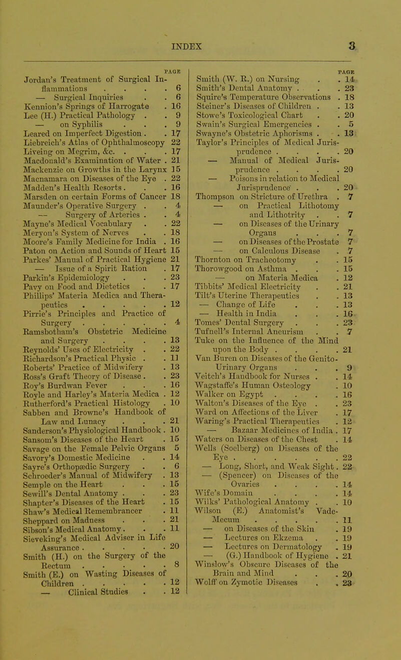 PAGE Jordan's Treatment of Surgical In- flammations .... 6 — Surgical Inquiries . . 6 Kennion's Springs of Harrogate . 16 Lee (H.) Practical Pathology . . 9 — on Syphilis . . .9 Leared on Imperfect Digestion . . 17 Liebreich's Atlas of Ophthalmoscopy 22 Liveing on Megrim, &c. . . .17 Macdouald's Examination of Water . 21 Mackenzie on Growths in the Larynx 15 Macnamara on Diseases of the Eye . 22 Madden's Health Resorts . . .16 Marsden on certain Forms of Cancer 18 Maundcr's Operative Surgery . . 4 — Surgery of Arteries . . 4 Mayne's Medical Vocabulary . . 22 Meryon's System of Nerves . . 18 Moore's Family Medicine for India . 16 Paton on Action and Sounds of Heart 15 Parkes' Manual of Practical Hygiene 21 — Issue of a Spirit Ration . 17 Parkin's Epidemiology . . .23 Pavy on Food and Dietetics . . 17 Phillips' Materia Medica aud Thera- peutics . . . . .12 Pirrie's Principles and Practice of Surgery . . . . .4 Ramsbotham's Obstetric Medicine and Surgery . . . .13 Reynolds' Uses of Electricity . . 22 Richardson's Practical Physic . . 11 Roberts' Practice of Midwifery . 13 Ross's Graft Theory of Disease . . 23 Roy's Burdwan Fever . . .16 Royle and Harley's Materia Medica . 12 Rutherford's Practical Histology . 10 Sabben and Browne's Handbook of Law and Lunacy . . .21 Sanderson's Physiological Handbook . 10 Sansom's Diseases of the Heart . 15 Savage on the Female Pelvic Organs 5 Savory's Domestic Medicine . . 14 Sayre's Orthopaedic Surgery . . 6 Schroeder's Manual of Midwifery . 13 Semple on the Heart . . .15 Sewill's Dental Anatomy . . .23 Shapter's Diseases of the Heart . 15 Shaw's Medical Remembrancer . 11 Sheppard on Madness . . .21 Sibson's Medical Anatomy. . . 11 Sieveking's Medical Adviser in Life Assurance. . • • • 20 Smith (H.) on the Surgery of the Rectum . . . 8 Smith (E.) on Wasting Diseases of Children 12 — Clinical Studies . . 12 PAGE Smith (W. R.) on Nursing . . 14: Smith's Dental Anatomy . . . .23 Squire's Temperature Observations . 18 Steiner's Diseases of Children . . 13 Stowe's Toxicological Chart . . 20 Swain's Surgical Emergencies . . 5 Swayne's Obstetric Aphorisms . . 13 Taylor's Principles of Medical Juris- prudence . . . .20 — Manual of Medical Juris- prudence . . . .20 — Poisons in relation to Medical Jurisprudence . . .20 Thompson on Stricture of Urethra . 7 — on Practical Lithotomy and Lithotrity . . 7 — on Diseases of the Urinary Organs . . .7 — on Diseases of the Prostate 7 — on Calculous Disease . 7 Thornton on Tracheotomy . . 15 Thorowgood on Asthma . . .15 — on Materia Medica . 12 Tibbits' Medical Electricity . . 21 Tilt's Uterine Therapeutics . . 13 — Change of Life . . .13 — Health in India . . .16 Tomes' Dental Surgery . . .23 Tufnell's Internal Aneurism . . 7 Tuke on the Influence of the Mind upon the Body . . . .21 Van Buren on Diseases of the Genito- urinary Organs . . .9 Veitch's Handbook for Nurses . . 14 Wagstaffe's Human Osteology . 10 Walker on Egypt . . . .16 Walton's Diseases of the Eye . . 23 Ward on Affections of the Liver . 17 Waring's Practical Therapeutics . 12 — Bazaar Medicines of India . 17 Waters on Diseases of the Chest . 14 Wells (Soelberg) on Diseases of the Eye 22 — Long, Short, and Weak Sight. 22 — (Spencer) on Diseases of the Ovaries . . . .14 Wife's Domain . . . .14 Wilks' Pathological Anatomy . . 10 Wilson (E.) Anatomist's Vade- Mccum 11 — on Diseases of the Skin . 19 — Lectures on Ekzema . . 19 — Lectures on Dermatology . 19 — (G.) Handbook of Hygiene . 21 Winslow's Obscure Diseases of the Brain and Mind . . .20 Wolff on Zymotic Diseases . . 23