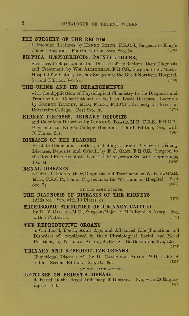 THE SURGERY OF THE RECTUM: Lettsomian Lectures by Henry Smith, F.R.C.S., Surgeon to King's College Hospital. Fourth Edition, fcap. 8vo, 5s. [1876] FISTULA, HEMORRHOIDS, PAINFUL ULCER, Stricture, Prolapsus, and other Diseases of the Rectum: their Diagnosis and Treatment, by Wm. Allingham, F.R.C.S., Surgeon to St. Mark's Hospital for Fistula, &c, late Surgeon to the Great Northern Hospital. Second Edition, 8vo, 7s. [1872] THEi URINE AND ITS DERANGEMENTS with the Application of Physiological Chemistry to the Diagnosis and Treatment of Constitutional as well as Local Diseases. Lectures by George Harley, M.D., F.R.S., F.R.C.P., formerly Professor in University College. Post 8vo, 9s. [1872] KIDNEY DISEASES, URINARY DEPOSITS and Calculous Disorders by Lionel S. Beale, M.B., F.R.S., F.R.C.P., Physician to King's College Hospital. Third Edition, 8vo, with 70 Plates, 25s. [1868] DISEASES OF THE BLADDER, Prostate Gland and Urethra, including a practical view of Urinary Diseases, Deposits and Calculi, by F. J. Gant, F.R.C.S., Surgeon to the Royal Free Hospital. Fourth Edition, crown 8vo, with Engravings, 10s. 6d. [^si RENAL DISEASES: a Clinical Guide to their^Diagnosis and Treatment by W. R. Basham, M.D., F.R.C.P., Senior Physician to the Westminster Hospital. Post 8vo, 7s. [187°J BY THE SAME AUTHOB, THE DIAGNOSIS OF DISEASES OF THE KIDNEYS (Aids to). 8vo, with 10 Plates, 5s. [1872] MICROSCOPIC STRUCTURE OF URINARY CALCULI by H. V. Carter, M.D., Surgeon-Major, H.M.'s Bombay Army. 8vo, with 4 Plates, 5s. [1873] THE REPRODUCTIVE ORGANS in Childhood, Youth, Adult Age, and Advanced Life (Functions and Disorders of), considered in their Physiological, Social, and Moral Relations, by William Acton, M.R.C.S. Sixth Edition, 8vo, 12s. [1875] URINARY AND REPRODUCTIVE ORGANS (Functional Diseases of) by D. Campbell Black, M.D., L.R.C.S. Edin. Second Edition. 8vo, 10s. 6d. WW BY THE SAME AUTHOR. LECTURES ON BRIGHT'S DISEASE delivered at the Royal Infirmary of Glasgow. 8vo, with 20 Engrav- ings, 6s. 6d. [i876J