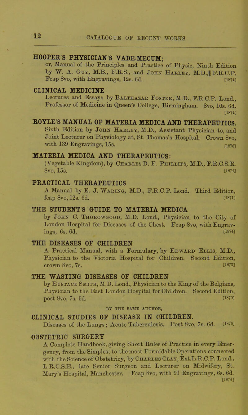 HOOPER'S PHYSICIAN'S VADE-MECUM; or, Manual of the Principles and Practice of Physic, Ninth Edition by W. A. Gut, M.B., F.R.S., and John Harley, M.D.,§ F.R.C.P. Fcap 8vo, with Engravings, 12s. 6d. [1874] CLINICAL MEDICINE Lectures and Essays by Balthazar Foster, M.D., F.R.C.P. Lond., Professor of Medicine in Queen's College, Bh-mingham. 8vo, 10s. 6d. [1874] ROYLE'S MANUAL OF MATERIA MEDICA AND THERAPEUTICS. Sixth Edition by John Harley, M.D., Assistant Physician to, and Joint Lecturer on Physiology at, St. Thomas's Hospital. Crown 8vo, with 139 Engravings, 15s. [1876] MATERIA MEDICA AND THERAPEUTICS: (Vegetable Kingdom), by Charles D. F. Phillips, M.D., F.R.C.S.E. 8VO, 15s. Q874] PRACTICAL THERAPEUTICS A Manual by E. J. Waring, M.D., F.R.C.P. Lond. Third Edition, fcap 8vo, 12s. 6d. 0871] THE STUDENT'S GUIDE TO MATERIA MEDICA by John C. Thorowgood, M.D. Lond., Physician to the City of London Hospital for Diseases of the Chest. Fcap 8vo, with Engrav- ings, 6s. 6d. [1874] THE DISEASES OF CHILDREN A Practical Manual, with a Formulary, by Edward Ellis, M.D., Physician to the Victoria Hospital for Children. Second Edition, crown 8vo, 7s. [1873] THE WASTING DISEASES OF CHILDREN by Eustace Smith, M.D. Lond., Physician to the King of the Belgians, Physician to the East London Hospital for Children. Second Edition, post 8vo, 7s. 6d. 0870] BY THE SAME AUTHOR, CLINICAL STUDIES OF DISEASE IN CHILDREN. Diseases of the Lungs; Acute Tuberculosis. Post 8vo, 7s. 6d. OBSTETRIC SURGERY A Complete Handbook, giving Short Rules of Practice in every Emer- gency, from the Simplest to the most Formidable Operations connected with the Science of Obstetricy, by Charles Clay, Ext.L.R.C.P. Lond., L.R.C.S.E., late Senior Surgeon and Lecturer on Midwifery, St. Mary's Hospital, Manchester. Fcap 8vo, with 91 Engravings, 6s. 6d. [1874]