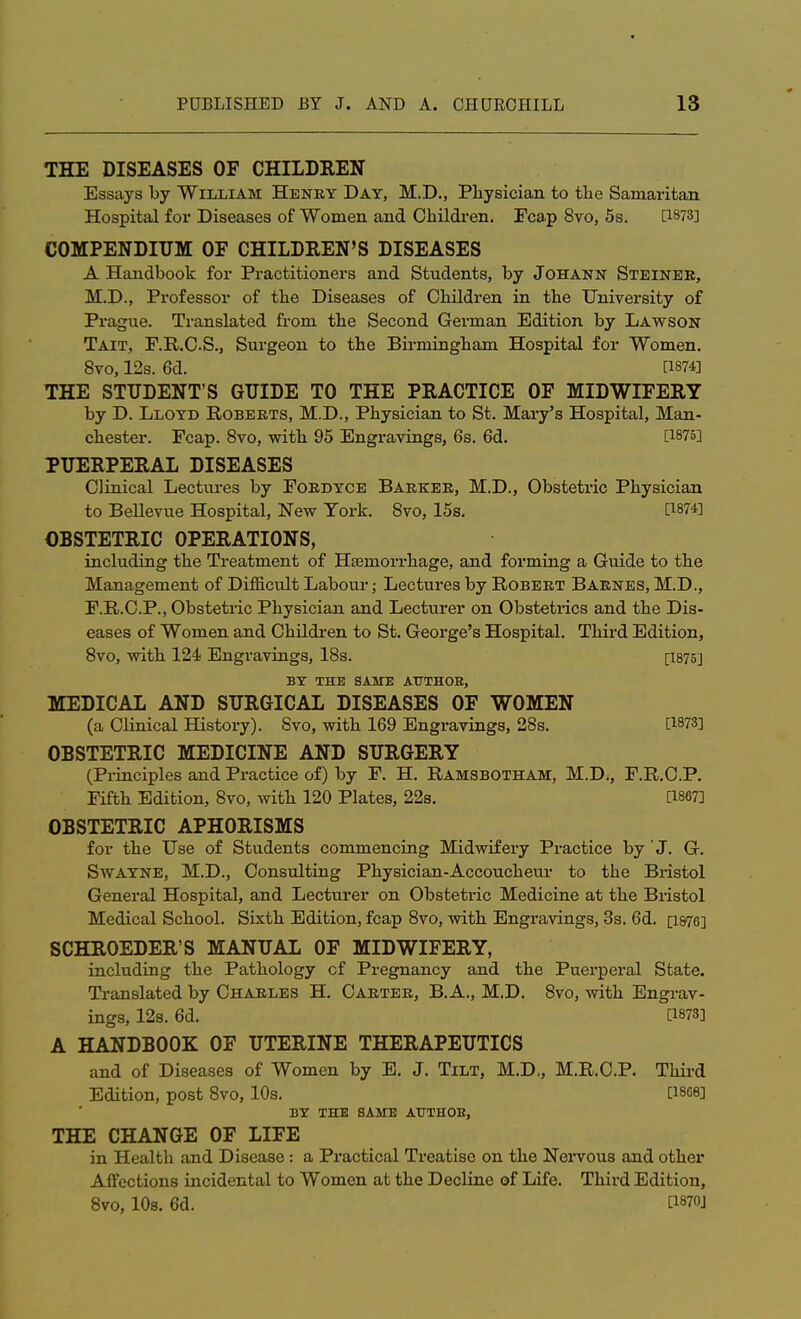 THE DISEASES OF CHILDREN Essays by William Henry Day, M.D., Physician to the Samaritan Hospital for Diseases of Women and Children. Fcap 8vo, 5s. [1873] COMPENDIUM OF CHILDREN'S DISEASES A Handbook for Practitioners and Students, by Johann Steinee, M.D., Professor of the Diseases of Children in the University of Prague. Translated from the Second German Edition by Lawson Tait, F.R.C.S., Surgeon to the Birmingham Hospital for Women. 8vo, 12s. 6d. as74] THE STUDENT'S GUIDE TO THE PRACTICE OF MIDWIFERY by D. Lloyd Roberts, M.D., Physician to St. Mary's Hospital, Man- chester. Fcap. 8vo, with 95 Engravings, 6s. 6d. [1875] PUERPERAL DISEASES Clinical Lectures by Fordyce Barker, M.D., Obstetric Physician to Bellevue Hospital, New York. 8vo, 15s. [1874] OBSTETRIC OPERATIONS, including the Treatment of Haemorrhage, and forming a Guide to the Management of Difficult Labour; Lectures by Robert Barnes, M.D., F.R.C.P., Obstetric Physician and Lecturer on Obstetrics and the Dis- eases of Women and Children to St. George's Hospital. Third Edition, 8vo, with 124 Engravings, 18s. [I875] BY THE SAME AUTHOB, MEDICAL AND SURGICAL DISEASES OF WOMEN (a Clinical History). 8vo, with 169 Engravings, 28s. [1873] OBSTETRIC MEDICINE AND SURGERY (Principles and Practice of) by F. H. Ramsbotham, M.D., F.R.C.P. Fifth Edition, 8vo, with 120 Plates, 22s. [1867] OBSTETRIC APHORISMS for the Use of Students commencing Midwifery Practice by 'J. G. Swayne, M.D., Consulting Physician-Accoucheur to the Bristol General Hospital, and Lecturer on Obstetric Medicine at the Bristol Medical School. Sixth Edition, fcap 8vo, with Engravings, 3s. 6d. [1876] SCHROEDER'S MANUAL OF MIDWIFERY, including the Pathology cf Pregnancy and the Puerperal State. Translated by Charles H. Carter, B. A., M.D. 8vo, with Engrav- ings, 12s. 6d. [1873] A HANDBOOK OF UTERINE THERAPEUTICS and of Diseases of Women by E. J. Tilt, M.D., M.R.C.P. Third Edition, post 8vo, 10s. [1868] BY THE SAME ATTTHOB, THE CHANGE OF LIFE in Health and Disease : a Practical Treatise on the Nervous and other Affections incidental to Women at the Decline of Life. Third Edition, 8vo, 10s. 6d. C1870J