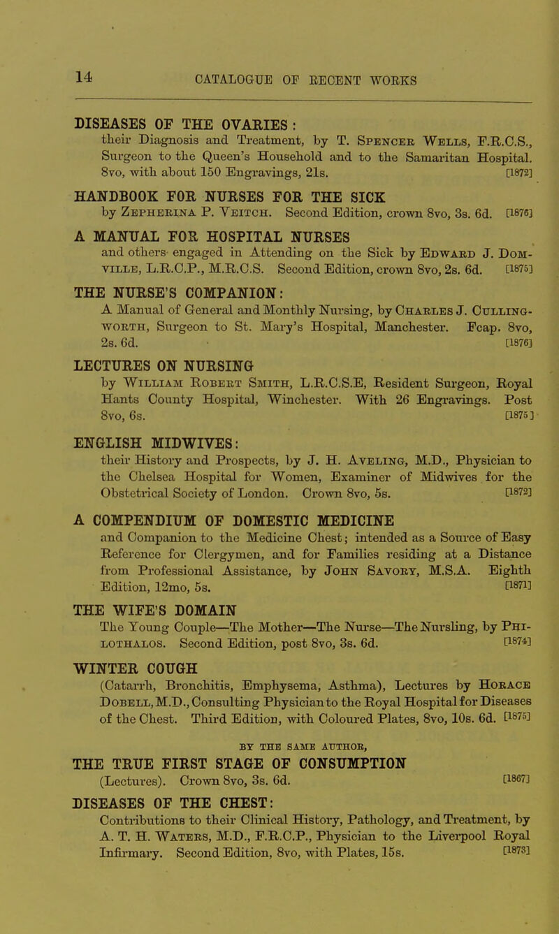 DISEASES OF THE OVARIES : their Diagnosis and Treatment, by T. Spencer Wells, F.R.C.S., Surgeon to the Queen's Household and to the Samaritan Hospital. 8vo, with about 150 Engravings, 21s. [1872] HANDBOOK FOR NURSES FOR THE SICK by Zepherina P. Yeitch. Second Edition, crown 8vo, 3s. 6d. [1876] A MANUAL FOR HOSPITAL NURSES and others- engaged in Attending on the Sick by Edward J. Dom- ville, L.R.C.P., M.R.C.S. Second Edition, crown 8vo, 2s. 6d. [W« THE NURSE'S COMPANION: A Manual of General and Monthly Nursing, by Charles J. Culling- worth, Surgeon to St. Mary's Hospital, Manchester. Fcap. 8vo, 2s. 6d. [1876] LECTURES ON NURSING by William Robert Smith, L.R.C.S.E, Resident Surgeon, Royal Hants County Hospital, Winchester. With 26 Engravings. Post 8vo, 6s. [1875] ENGLISH MIDWIVES: their History and Prospects, by J. H. Aveling, M.D., Physician to the Chelsea Hospital for Women, Examiner of Midwives for the Obstetrical Society of London. Crown 8vo, 5s. 0872] A COMPENDIUM OF DOMESTIC MEDICINE and Companion to the Medicine Chest; intended as a Source of Easy Reference for Clergymen, and for Families residing at a Distance from Professional Assistance, by John Savory, M.S.A. Eighth Edition, 12mo, 5s. omi THE WIFE'S DOMAIN The Young Couple—The Mother—The Nurse—The Nursling, by Phi- lothalos. Second Edition, post 8vo, 3s. 6d. P8744 WINTER COUGH (Catarrh, Bronchitis, Emphysema, Asthma), Lectures by Horace DoBELL,M.D., Consulting Physician to the Royal Hospital for Diseases of the Chest. Third Edition, with Coloured Plates, 8vo, 10s. 6d. t18?5] BY THE SAME AUTHOB, THE TRUE FIRST STAGE OF CONSUMPTION (Lectures). Crown 8vo, 3s. 6d. C186?] DISEASES OF THE CHEST: Contributions to their Clinical History, Pathology, and Treatment, by A. T. H. Waters, M.D., F.R.C.P., Physician to the Liverpool Royal Infirmary. Second Edition, 8vo, with Plates, 15 s. C18?8!