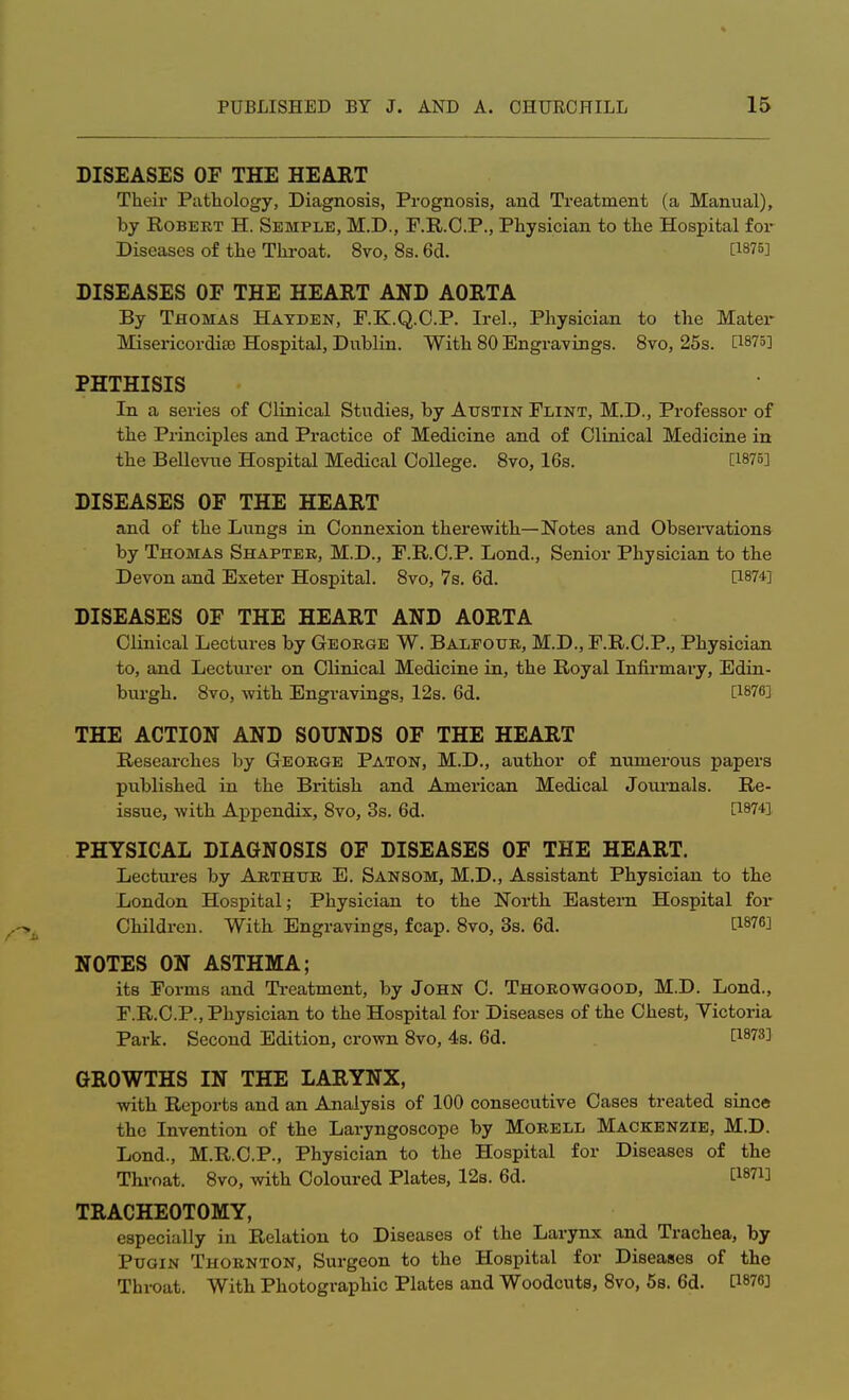 DISEASES OF THE HEART Their Pathology, Diagnosis, Prognosis, and Treatment (a Manual), by Robert H. Semple, M.D., F.R.O.P., Physician to the Hospital for Diseases of the Throat. 8vo, 8s. 6d. :1875] DISEASES OF THE HEART AND AORTA By Thomas Hayden, F.K.Q.C.P. Irel., Physician to the Mater Misericordia) Hospital, Dublin. With 80 Engravings. 8vo, 25s. [!875] PHTHISIS In a series of Clinical Studies, by Austin Flint, M.D., Professor of the Principles and Practice of Medicine and of Clinical Medicine in the Bellevue Hospital Medical College. 8vo, 16s. [1875] DISEASES OF THE HEART and of the Lungs in Connexion therewith—Notes and Observations by Thomas Shapter, M.D., F.R.C.P. Lond., Senior Physician to the Devon and Exeter Hospital. 8vo, 7s. 6d. P874] DISEASES OF THE HEART AND AORTA Clinical Lectures by George W. Balfour, M.D., F.R.C.P., Physician to, and Lecturer on Clinical Medicine in, the Royal Infirmary, Edin- burgh. 8vo, with Engravings, 12s. 6d. [1876] THE ACTION AND SOUNDS OF THE HEART Researches by George Paton, M.D., author of numerous papers published in the British and American Medical Journals. Re- issue, with Appendix, 8vo, 3s. 6d. [187fl PHYSICAL DIAGNOSIS OF DISEASES OF THE HEART. Lectures by Arthur E. Sansom, M.D., Assistant Physician to the London Hospital; Physician to the North Eastern Hospital for Children. With Engravings, fcap. 8vo, 3s. 6d. [18763 NOTES ON ASTHMA; its Forms and Treatment, by John C. Thorowgood, M.D. Lond., F.R.C.P., Physician to the Hospital for Diseases of the Chest, Victoria Park. Second Edition, crown 8vo, 4s. 6d. I8?3] GROWTHS IN THE LARYNX, with Reports and an Analysis of 100 consecutive Cases treated since the Invention of the Laryngoscope by Morell Mackenzie, M.D. Lond., M.R.C.P., Physician to the Hospital for Diseases of the Throat. 8vo, with Coloured Plates, 12s. 6d. [Wi] TRACHEOTOMY, especially in Relation to Diseases of the Larynx and Trachea, by Pugin Thornton, Surgeon to the Hospital for Diseases of the Throat. With Photographic Plates and Woodcuts, 8vo, 5s. 6d. [WO]