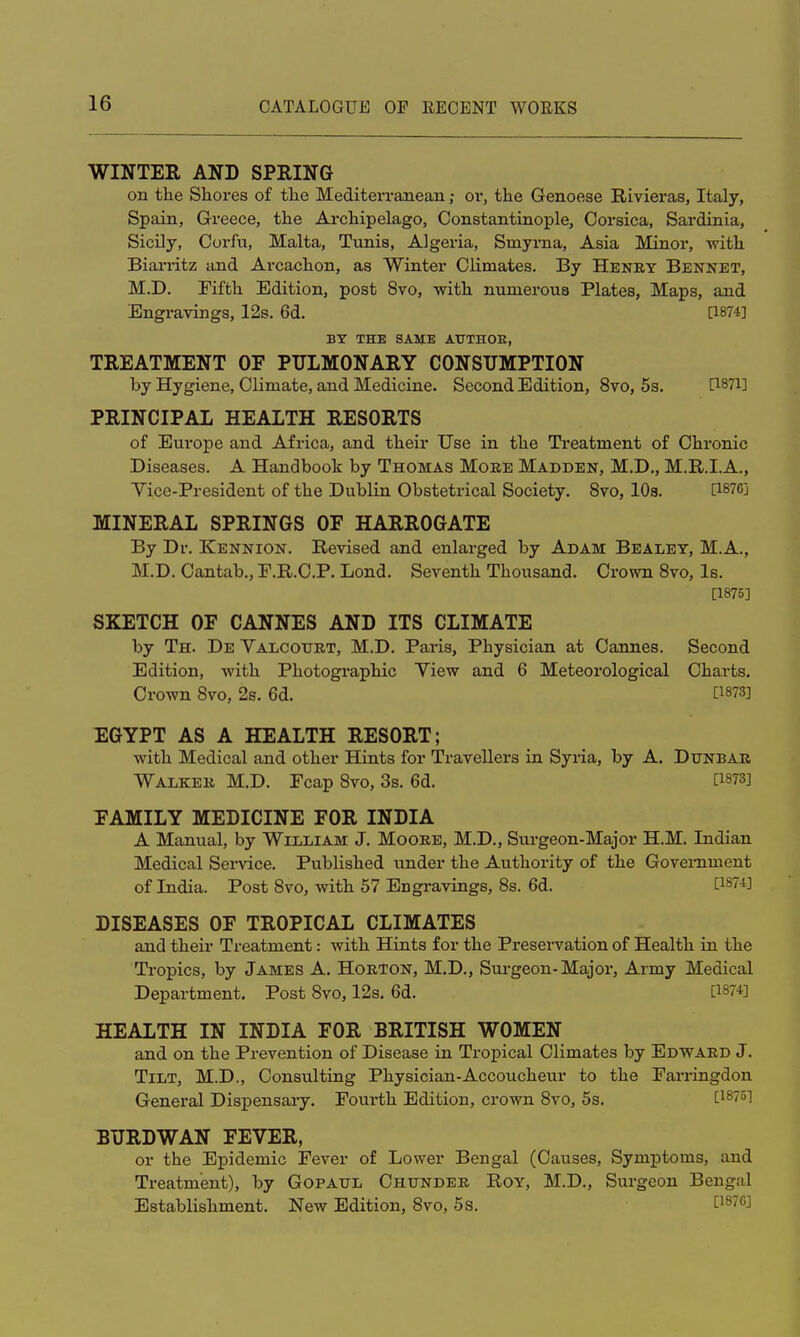 WINTER AND SPEING on the Shores of the Mediterranean; or, the Genoese Rivieras, Italy, Spain, Greece, the Archipelago, Constantinople, Corsica, Sardinia, Sicily, Corfu, Malta, Tunis, Algeria, Smyrna, Asia Minor, with Biarritz and Arcachon, as Winter Climates. By Henry Bennet, M.D. Fifth Edition, post 8vo, with numerous Plates, Maps, and Engi-avings, 12s. 6d. [1874] BY THE SAME ATJTHOE, TREATMENT OF PULMONARY CONSUMPTION by Hygiene, Climate, and Medicine. Second Edition, 8vo, 5s. fl87i] PRINCIPAL HEALTH RESORTS of Europe and Africa, and their Use in the Treatment of Chronic Diseases. A Handbook by Thomas More Madden, M.D., M.R.I.A., Yice-President of the Dublin Obstetrical Society. 8vo, 10s. Ci876j MINERAL SPRINGS OF HARROGATE By Dr. Kennion. Revised and enlarged by Adam Bealey, M.A., M.D. Cantab., F.R.C.P. Lond. Seventh Thousand. Crown 8vo, Is. [1875] SKETCH OF CANNES AND ITS CLIMATE by Th. De Yalcotjrt, M.D. Paris, Physician at Cannes. Second Edition, with Photographic Yiew and 6 Meteorological Charts. Crown 8vo, 2s. 6d. [18?3] EGYPT AS A HEALTH RESORT; with Medical and other Hints for Travellers in Syria, by A. Dunbar Walker M.D. Fcap 8vo, 3s. 6d. [1873] FAMILY MEDICINE FOR INDIA A Manual, by William J. Moore, M.D., Surgeon-Major H.M. Indian Medical Service. Published under the Authority of the Government of India. Post 8vo, with 57 Engravings, 8s. 6d. [W*] DISEASES OF TROPICAL CLIMATES and their Treatment: with Hints for the Preservation of Health in the Tropics, by James A. Horton, M.D., Surgeon-Major, Army Medical Department. Post 8vo, 12s. 6d. HEALTH IN INDIA FOR BRITISH WOMEN and on the Prevention of Disease in Tropical Climates by Edward J. Tilt, M.D., Consulting Physician-Accoucheur to the Farringdon General Dispensary. Fourth Edition, crown 8vo, 5s. [18751 BURDWAN FEVER, or the Epidemic Fever of Lower Bengal (Causes, Symptoms, and Treatment), by Gopaul Chunder Roy, M.D., Surgeon Bengal Establishment. New Edition, 8vo, 5s. [18'63