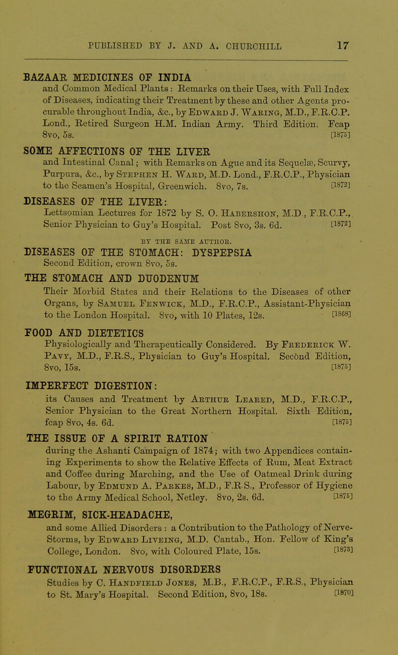 BAZAAR MEDICINES OF INDIA and Common Medical Plants: Remarks on their Uses, -with Full Index of Diseases, indicating their Treatment by these and other Agents pro- curable throughout India, &c, by Edward J. Waking, M.D., F.R.O.P. Lond., Retired Surgeon H.M. Indian Army. Third Edition. Fcap 8vo, 5s. [1875] SOME AFFECTIONS OF THE LIVER and Intestinal Canal; with Remarks on Ague and its Sequela?, Scurvy, Purpura, &c, by Stephen H. Ward, M.D. Lond., F.R.C.P., Physician to the Seamen's Hospital, Greenwich. 8vo, 7s. l1872! DISEASES OF THE LIVER: Lettsomian Lectures for 1872 by S. O. Habershon, M.D., F.R.C.P., Senior Physician to Guy's Hospital. Post 8vo, 3s. 6d. [18723 BY THE SAME ATJTnOB. DISEASES OF THE STOMACH: DYSPEPSIA Second Edition, crown 8vo, 5s. THE STOMACH AND DUODENUM Their Morbid States and their Relations to the Diseases of other Organs, by Samuel Fenwick, M.D., F.R.C.P., Assistant-Physician to the London Hospital. Svo, with 10 Plates, 12s. t1868] FOOD AND DIETETICS Physiologically and Therapeutically Considered. By Frederick W. Pats-, M.D., F.R.S., Physician to Guy's Hospital. Second Edition, Svo, 15s. [1876] IMPERFECT DIGESTION: its Causes and Treatment by Arthur Leared, M.D., F.R.C.P., Senior Physician to the Great Northern Hospital. Sixth Edition, fcap 8vo, 4s. 6d. [1875] THE ISSUE OF A SPIRIT RATION during the Ashanti Campaign of 1874; with two Appendices contain- ing Experiments to show the Relative Effects of Rum, Meat Extract and Coffee during Marching, and the Use of Oatmeal Drink during Labour, by Edmund A. Parkes, M.D., F.R S., Professor of Hygiene to the Army Medical School, Netley. 8vo, 2s. 6d. Win MEGRIM, SICK-HEADACHE, and some Allied Disorders : a Contribution to the Pathology of Nerve- Storms, by Edward Liveing, M.D. Cantab., Hon. Fellow of King's College, London. 8vo, with Coloured Plate, 15s. [1873J FUNCTIONAL NERVOUS DISORDERS Studies by C. Handpield Jones, M.B., F.R.C.P., F.R.S., Physician to St. Mary's Hospital. Second Edition, 8vo, 18s.