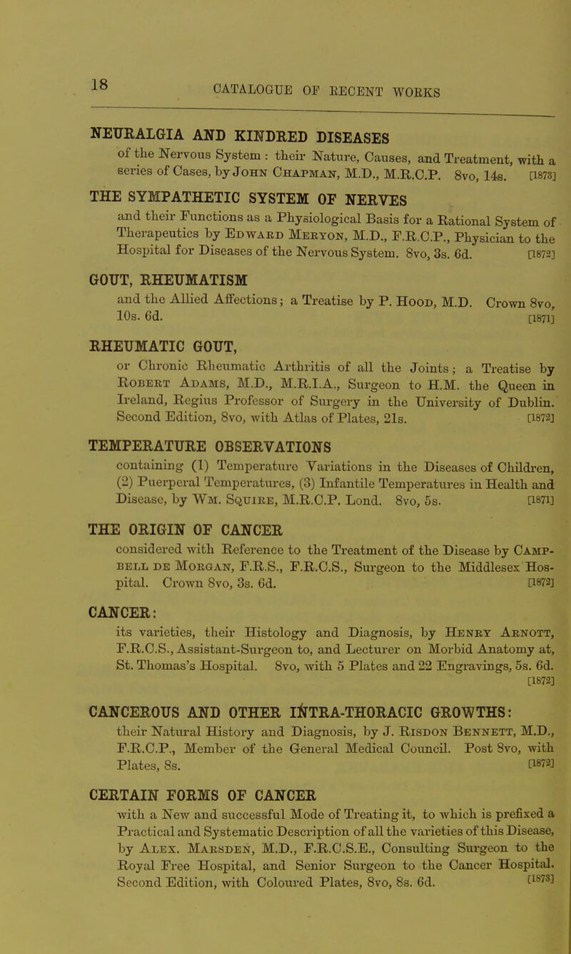 NEURALGIA AND KINDRED DISEASES of the Nervous System : their Nature, Causes, and Treatment, with a series of Cases, by John Chapman, M.D., M.R.C.P. 8vo, 14s. [1873] THE SYMPATHETIC SYSTEM OF NERVES and their Functions as a Physiological Basis for a Rational System of Therapeutics by Edwaed Mebyon, M.D., F.R.C.P., Physician to the Hospital for Diseases of the Nervous System. 8vo, 3s. 6d. [1872] GOUT, RHEUMATISM and the Allied Affections; a Treatise by P. Hood, M.D. Crown 8vo, 10s. 6d. [1871] RHEUMATIC GOUT, or Chronic Rheumatic Arthritis of all the Joints; a Treatise by Robeet Adams, M.D., M.R.I.A., Surgeon to H.M. the Queen in Ireland, Regius Professor of Surgery in the University of Dublin. Second Edition, 8vo, with Atlas of Plates, 21s. [1872] TEMPERATURE OBSERVATIONS containing (1) Temperature Variations in the Diseases of Children, (2) Puerperal Temperatures, (3) Infantile Temperatures in Health and Disease, by Wm. Squiee, M.R.C.P. Lond. 8vo, 5s. [1871] THE ORIGIN OF CANCER considered with Reference to the Treatment of the Disease by Camp- bell de Moegan, F.R.S., F.R.C.S., Surgeon to the Middlesex Hos- pital. Crown 8vo, 3s. 6d. [1872] CANCER: its varieties, their Histology and Diagnosis, by He net Aenott, F.R.C.S., Assistant-Surgeon to, and Lecturer on Morbid Anatomy at, St. Thomas's Hospital. 8vo, with 5 Plates and 22 Engravings, 5s. 6d. [1872] CANCEROUS AND OTHER INTRA-THORACIC GROWTHS: their Natural History and Diagnosis, by J. Risdon Bennett, M.D., F.R.C.P., Member of the General Medical Council. Post 8vo, with Plates, 8s. [1872] CERTAIN FORMS OF CANCER with a New and successful Mode of Treating it, to which is prefixed a Practical and Systematic Description of all the varieties of this Disease, by Alex. Maesden, M.D., F.R.C.S.E., Consulting Surgeon to the Royal Free Hospital, and Senior Surgeon to the Cancer Hospital. Second Edition, with Coloured Plates, 8vo, 8s. 6d. t187S]