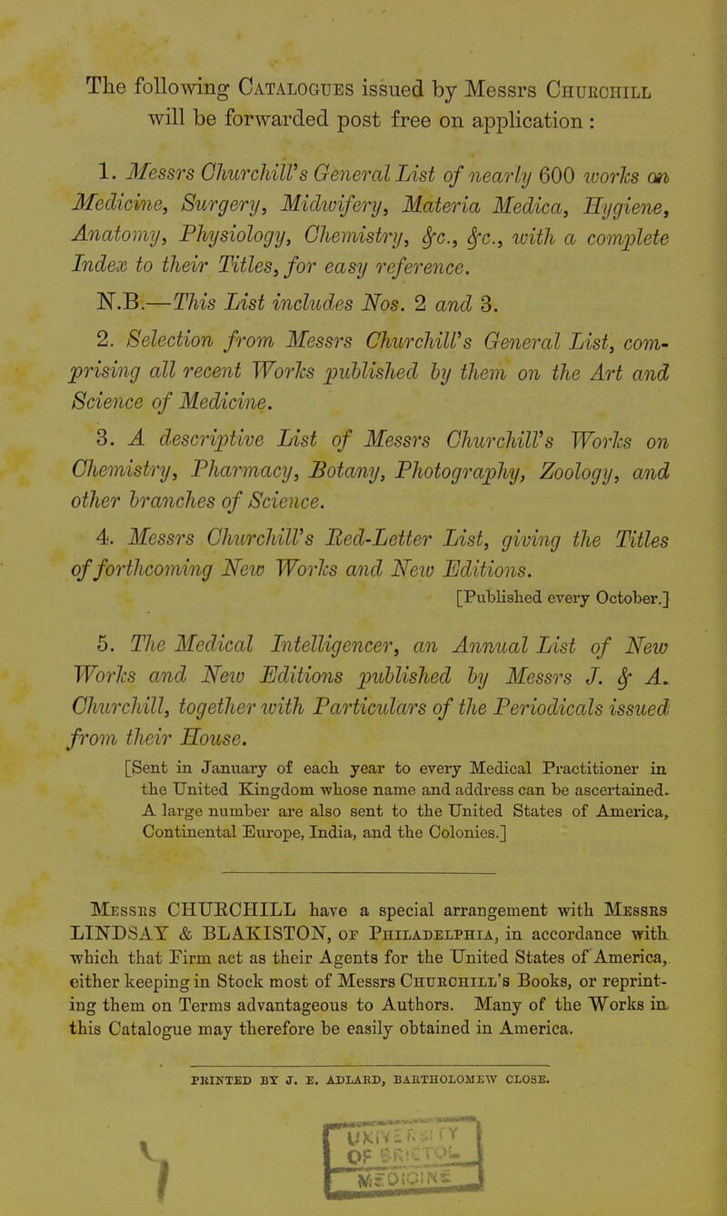 The following Catalogues issued by Messrs Churchill will be forwarded post free on application : 1. Messrs Churchill's General List of nearly 600 works o»i Medicine, Surgery, Midwifery, Materia Medica, Hygiene, Anatomy, Physiology, Chemistry, Sfc9 fyc, with a complete Index to their Titles, for easy reference. N.B.—This List includes Nos. 2 and 3. 2. Selection from Messrs ChurchilVs General List, com- prising all recent Works published by them on the Art and Science of Medicine. 3. A descriptive List of Messrs ChurchilVs Works on Chemistry, Pharmacy, Botany, Photography, Zoology, and other branches of Science. 4. Messrs ChurchilVs Bed-Letter List, giving the Titles of forthcoming New Works and Neiv Editions. [Published every October.] 5. The Medical Intelligencer, an Annual List of New Works and Neio Editions published by Messrs J. Sf A. Churchill, together with Particulars of the Periodicals issued from their House. [Sent in January of each year to every Medical Practitioner in the United Kingdom whose name and address can be ascertained. A large number are also sent to the United States of America, Continental Europe, India, and the Colonies.] Messes CHUECHILL have a special arrangement with Messes LINDSAY & BLAKISTOJST, oe Philadelphia, in accordance with which that Finn act as their Agents for the United States of America, either keeping in Stock most of Messrs Chuechill's Books, or reprint- ing them on Terms advantageous to Authors. Many of the Works in this Catalogue may therefore be easily obtained in America. PRINTED BY J. E. AD LARD, BARTHOLOMEW CLOSE.