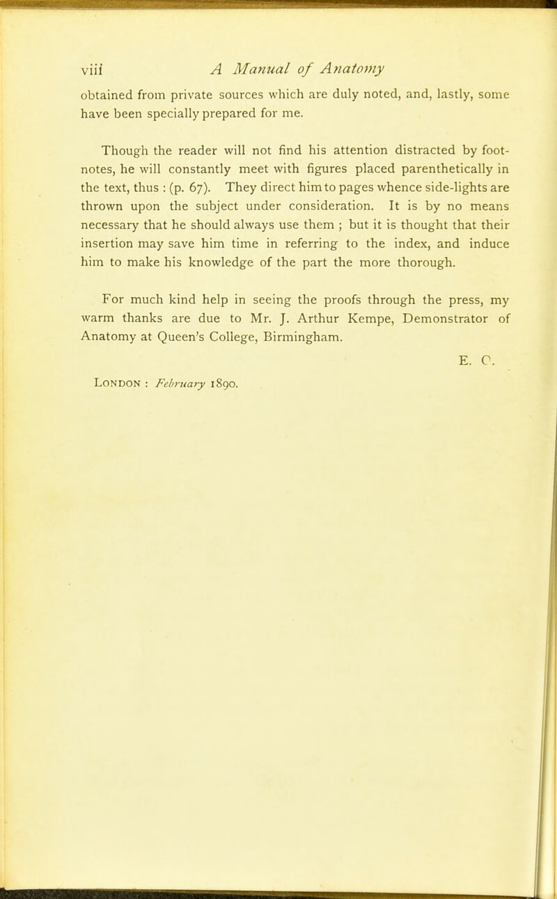 viii A Manual of Anatomy obtained from private sources which are duly noted, and, lastly, some have been specially prepared for me. Though the reader will not find his attention distracted by foot- notes, he will constantly meet with figures placed parenthetically in the text, thus : (p. 67). They direct him to pages whence side-lights are thrown upon the subject under consideration. It is by no means necessary that he should always use them ; but it is thought that their insertion may save him time in referring to the index, and induce him to make his knowledge of the part the more thorough. For much kind help in seeing the proofs through the press, my warm thanks are due to Mr. J. Arthur Kempe, Demonstrator of Anatomy at Queen's College, Birmingham. E. C. London : February 1890.