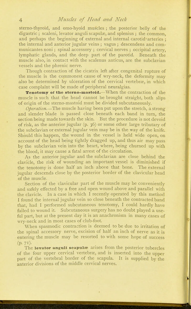 sternothyroid, and omohyoid muscles ; the posterior belly of the digastric ; scaleni, levator anguli scapula;, and splenius ; the common, and perhaps the beginning of external and internal carotid arteries ; the internal and anterior jugular veins ; vagus ; descendens and com- municantes noni ; spinal accessory ; cervical nerves ; occipital artery, lymphatic glands, and the deep part of the parotid. Beneath the muscle also, in contact with the scalenus anticus, are the subclavian vessels and the phrenic nerve. Though contraction of the cicatrix left after congenital rupture of the muscle is the commonest cause of wry-neck, the deformity may also be determined by ulceration of the cervical vertebra;, in which case complaint will be made of peripheral neuralgias. Tenotomy of the sterno-mastoid.—When the contraction of the muscle is such that the head cannot be brought straight, both slips of origin of the sterno-mastoid must be divided subcutaneously. Operation.—The muscle having been put upon the stretch, a strong and slender blade is passed close beneath each band in turn, the section being made towards the skin. But the procedure is not devoid of risk, as the anterior jugular (p. 36) or some other large tributary of the subclavian or external jugular vein may be in the way of the knife. Should this happen, the wound in the vessel is held wide open, on account of the head being tightly dragged up, and thus air may pass by the subclavian vein into the heart, where, being churned up with the blood, it may cause a fatal arrest of the circulation. As the anterior jugular and the subclavian are close behind the clavicle, the risk of wounding an important vessel is diminished if the tenotomy is done half an inch above that bone. The external jugular descends close by the posterior border of the clavicular head of the muscle. Section of the clavicular part of the muscle may be conveniently and safely effected by a free and open wound above and parallel with the clavicle. In a case in which I recently operated by this method I found the internal jugular vein so close beneath the contracted band that, had I performed subcutaneous tenotomy, I could hardly have failed to wound it. Subcutaneous surgery has no doubt played a use- ful part, but at the present day it is an anachronism in many cases of wry-neck and in most cases of club-foot. When spasmodic contraction is deemed to be due to irritation of the spinal accessory nerve, excision of half an inch of nerve as it is entering the muscle may be resorted to with some hope of success (P-70- . , The levator anguli scapulae arises from the posterior tubercles of the four upper cervical vertebra:, and is inserted into the uppcr part of the vertebral border of the scapula. It is supplied by the anterior divisions of the middle cervical nerves.