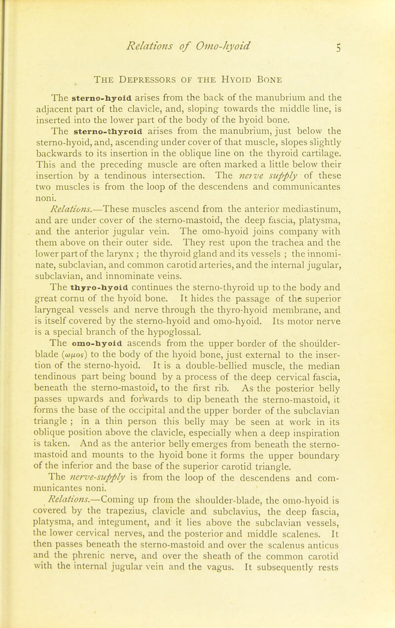 The Depressors of the Hyoid Bone The sterno-liyoid arises from the back of the manubrium and the adjacent part of the clavicle, and, sloping towards the middle line, is inserted into the lower part of the body of the hyoid bone. The sterno-thyroid arises from the manubrium, just below the sterno-hyoid, and, ascending under cover of that muscle, slopes slightly backwards to its insertion in the oblique line on the thyroid cartilage. This and the preceding muscle are often marked a little below their insertion by a tendinous intersection. The netve supply of these two muscles is from the loop of the descendens and communicantes noni. Relatio7is.—These muscles ascend from the anterior mediastinum, and are under cover of the sterno-mastoid, the deep fascia, platysma, and the anterior jugular vein. The omo-hyoid joins company with them above on their outer side. They rest upon the trachea and the lower part of the larynx ; the thyroid gland and its vessels ; the innomi- nate, subclavian, and common carotid arteries, and the internal jugular, subclavian, and innominate veins. The thyro-hyoid continues the sterno-thyroid up to the body and great cornu of the hyoid bone. It hides the passage of the superior laryngeal vessels and nerve through the thyro-hyoid membrane, and is itself covered by the sterno-hyoid and omo-hyoid. Its motor nerve is a special branch of the hypoglossal. The omo-hyoid ascends from the upper border of the shoulder- blade (oj/Ltoy) to the body of the hyoid bone, just external to the inser- tion of the sterno-hyoid. It is a double-bellied muscle, the median tendinous part being bound by a process of the deep cervical fascia, beneath the sterno-mastoid, to the first rib. As the posterior belly passes upwards and forwards to dip beneath the sterno-mastoid, it forms the base of the occipital and the upper border of the subclavian triangle ; in a thin person this belly may be seen at work in its oblique position above the clavicle, especially when a deep inspiration is taken. And as the anterior belly emerges from beneath the sterno- mastoid and mounts to the hyoid bone it forms the upper boundary of the inferior and the base of the superior carotid triangle. The nerve-supply is from the loop of the descendens and com- municantes noni. Relations.—Coming up from the shoulder-blade, the omo-hyoid is covered by the trapezius, clavicle and subclavius, the deep fascia, platysma, and integument, and it lies above the subclavian vessels, the lower cervical nerves, and the posterior and middle scalenes. It then passes beneath the sterno-mastoid and over the scalenus anticus and the phrenic nerve, and over the sheath of the common carotid with the internal jugular vein and the vagus. It subsequently rests