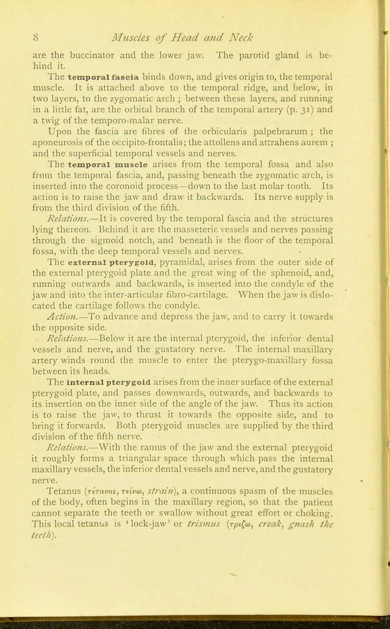 are the buccinator and the lower jaw. The parotid gland is be- hind it. The temporal fascia binds down, and gives origin to, the temporal muscle. It is attached above to the temporal ridge, and below, in two layers, to the zygomatic arch ; between these layers, and running in a little fat, are the orbital branch of the temporal artery (p. 31) and a twig of the temporo-malar nerve. Upon the fascia are fibres of the orbicularis palpebrarum ; the aponeurosis of the occipito-frontalis; the attollens and attrahens aurem ; and the superficial temporal vessels and nerves. The temporal muscle arises from the temporal fossa and also from the temporal fascia, and, passing beneath the zygomatic arch, is inserted into the coronoid process—down to the last molar tooth. Its action is to raise the jaw and draw it backwards. Its nerve supply is from the third division of the fifth. Relations.—It is covered by the temporal fascia and the structures lying thereon. Behind it are the masseteric vessels and nerves passing through the sigmoid notch, and beneath is the floor of the temporal fossa, with the deep temporal vessels and nerves. The external pterygoid, pyramidal, arises from the outer side of the external pterygoid plate and the great wing of the sphenoid, and, running outwards and backwards, is inserted into the condyle of the jaw and into the inter-articular fibro-cartilage. When the jaw is dislo- cated the cartilage follows the condyle. Action.—To advance and depress the jaw, and to carry it towards the opposite side. Relations.—Below it are the internal pterygoid, the inferior dental vessels and nerve, and the gustatory nerve. The internal maxillary artery winds round the muscle to enter the pterygo-maxillary fossa between its heads. The internal pterygoid arises from the inner surface of the external pterygoid plate, and passes downwards, outwards, and backwards to its insertion on the inner side of the angle of the jaw. Thus its action is to raise the jaw, to thrust it towards the opposite side, and to bring it forwards. Both pterygoid muscles are supplied by the third division of the fifth nerve. Relations.—With the ramus of the jaw and the external pterygoid it roughly forms a triangular space through which pass the internal maxillary vessels, the inferior dental vessels and nerve, and the gustatory nerve. Tetanus (reravos, re'ivco, strain), a continuous spasm of the muscles of the body, often begins in the maxillary region, so that the patient cannot separate the teeth or swallow without great effort or choking. This local tetanus is 'lock-jaw'or trismus (rpifw, creak, gnash the teeth).