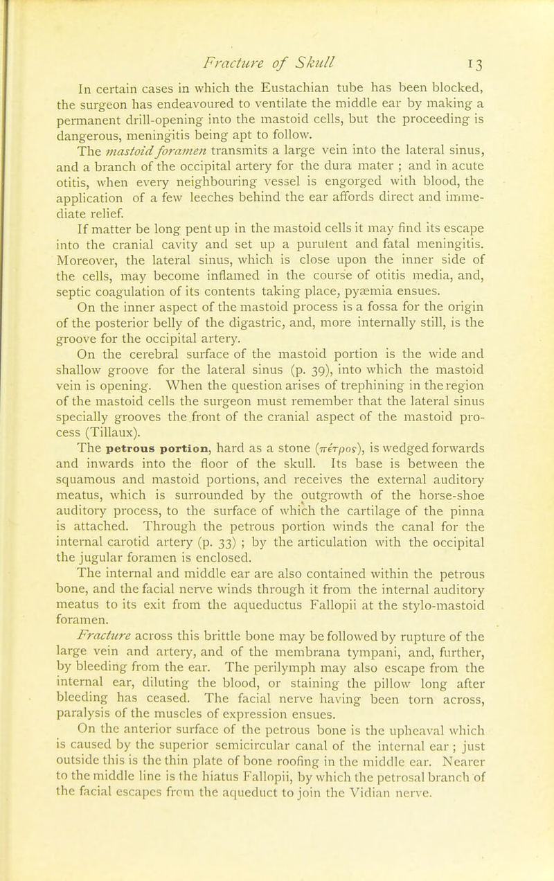 In certain cases in which the Eustachian tube has been blocked, the surgeon has endeavoured to ventilate the middle ear by making a permanent drill-opening into the mastoid cells, but the proceeding is dangerous, meningitis being apt to follow. The mastoid foramen transmits a large vein into the lateral sinus, and a branch of the occipital artery for the dura mater ; and in acute otitis, when every neighbouring vessel is engorged with blood, the application of a few leeches behind the ear affords direct and imme- diate relief. If matter be long pent up in the mastoid cells it may find its escape into the cranial cavity and set up a purulent and fatal meningitis. Moreover, the lateral sinus, which is close upon the inner side of the cells, may become inflamed in the course of otitis media, and, septic coagulation of its contents taking place, pyaemia ensues. On the inner aspect of the mastoid process is a fossa for the origin of the posterior belly of the digastric, and, more internally still, is the groove for the occipital artery. On the cerebral surface of the mastoid portion is the wide and shallow groove for the lateral sinus (p. 39), into which the mastoid vein is opening. When the question arises of trephining in the region of the mastoid cells the surgeon must remember that the lateral sinus specially grooves the front of the cranial aspect of the mastoid pro- cess (Tillaux). The petrous portion, hard as a stone (nerpos), is wedged forwards and inwards into the floor of the skull. Its base is between the squamous and mastoid portions, and receives the external auditory meatus, which is surrounded by the outgrowth of the horse-shoe auditory process, to the surface of which the cartilage of the pinna is attached. Through the petrous portion winds the canal for the internal carotid artery (p. 33) ; by the articulation with the occipital the jugular foramen is enclosed. The internal and middle ear are also contained within the petrous bone, and the facial nerve winds through it from the internal auditory meatus to its exit from the aqueductus Fallopii at the stylo-mastoid foramen. Fracture across this brittle bone may be followed by rupture of the large vein and artery, and of the membrana tympani, and, further, by bleeding from the ear. The perilymph may also escape from the internal ear, diluting the blood, or staining the pillow long after bleeding has ceased. The facial nerve having been torn across, paralysis of the muscles of expression ensues. On the anterior surface of the petrous bone is the upheaval which is caused by the superior semicircular canal of the internal ear ; just outside this is the thin plate of bone roofing in the middle ear. Nearer to the middle line is the hiatus Fallopii, by which the petrosal branch of the facial escapes from the aqueduct to join the Vidian nerve.