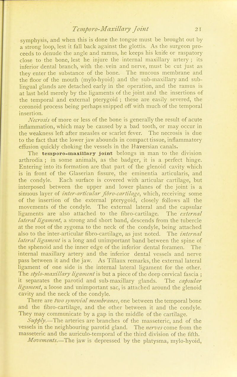 Temporo-Maxillary Joint 2 I symphysis, and when this is done the tongue must be brought out by a strong loop, lest it fall back against the glottis. As the surgeon pro- ceeds to denude the angle and ramus, he keeps his knife or raspatory close to the bone, lest he injure the internal maxillary artery ; its inferior dental branch, with the.vein and nerve, must be cut just as they enter the substance of the bone. The mucous membrane and the floor of the mouth (mylo-hyoid) and the sub-maxillary and sub- lingual glands are detached early in the operation, and the ramus is at last held merely by the ligaments of the joint and the insertions of the temporal and external pterygoid ; these are easily severed, the coronoid process being perhaps snipped off with much of the temporal insertion. Necrosis of more or less of the bone is generally the result of acute inflammation, which may be caused by a bad tooth, or may occur in the weakness left after measles or scarlet fever. The necrosis is due to the fact that the lower jaw abounds in compact tissue, inflammatory effusion quickly choking the vessels in the Haversian canals. The temporo-maxillary joint belongs m man to the division arthrodia ; in some animals, as the badger, it is a perfect hinge. Entering into its formation are that part of the glenoid cavity which is in front of the Glaserian fissure, the eminentia articularis, and the condyle. Each surface is covered with articular cartilage, but interposed between the upper and lower planes of the joint is a sinuous layer of inter-articular fibre-cartilage, which, receiving some of the insertion of the external pterygoid, closely follows all the movements of the condyle. The external lateral and the capsular ligaments are also attached to the fibro-cartilage. The external lateral ligament, a strong and short band, descends from the tubercle at the root of the zygoma to the neck of the condyle, being attached also to the inter-articular fibro-cartilage, as just noted. The internal lateral ligament is a long and unimportant band between the spine of the sphenoid and the inner edge of the inferior dental foramen. The internal maxillary artery and the inferior dental vessels and nerve pass between it and the jaw. As Tillaux remarks, the external lateral ligament of one side is the internal lateral ligament for the other. The stylo-maxillary ligament is but a piece of the deep cervical fascia ; it separates the parotid and sub-maxillary glands. The capsular ligament, a loose and unimportant sac, is attached around the glenoid cavity and the neck of the condyle. There are two synovial membranes, one between the temporal bone and the fibro-cartilage, and the other between it and the condyle. They may communicate by a gap in the middle of the cartilage. Supply.—The arteries are branches of the masseteric, and of the vessels in the neighbouring parotid gland. The nerves zom<z from the masseteric and the auriculotemporal of the third division of the fifth. Movements.—The jaw is depressed by the platysma, mylo-hyoid,