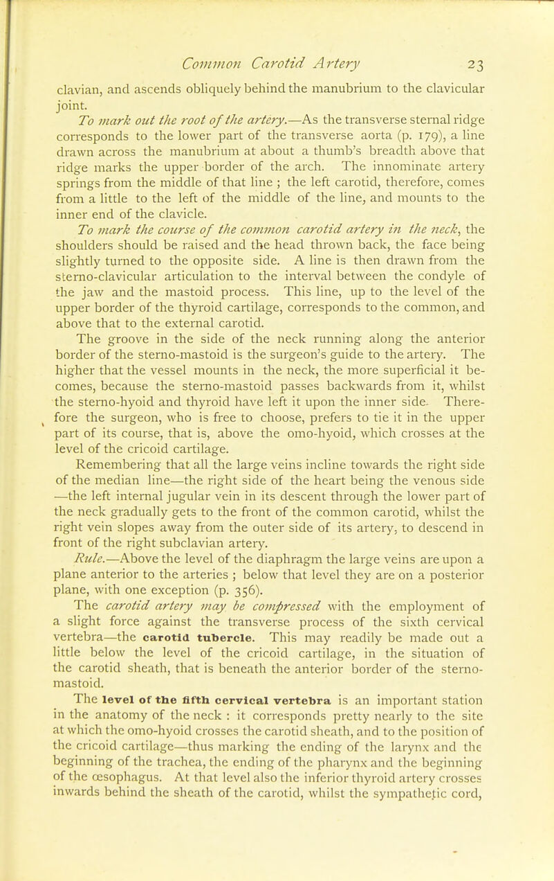 clavian, and ascends obliquely behind the manubrium to the clavicular joint. To mark out the root of the artery.—As the transverse sternal ridge corresponds to the lower part of the transverse aorta (p. 179), a line drawn across the manubrium at about a thumb's breadth above that ridge marks the upper border of the arch. The innominate artery springs from the middle of that line ; the left carotid, therefore, comes from a little to the left of the middle of the line, and mounts to the inner end of the clavicle. To mark the course of the common carotid artery in the ?ieck, the shoulders should be raised and the head thrown back, the face being slightly turned to the opposite side. A line is then drawn from the sterno-clavicular articulation to the interval between the condyle of the jaw and the mastoid process. This line, up to the level of the upper border of the thyroid cartilage, corresponds to the common, and above that to the external carotid. The groove in the side of the neck running along the anterior border of the sterno-mastoid is the surgeon's guide to the arteiy. The higher that the vessel mounts in the neck, the more superficial it be- comes, because the sterno-mastoid passes backwards from it, whilst the sterno-hyoid and thyroid have left it upon the inner side. There- fore the surgeon, who is free to choose, prefers to tie it in the upper part of its course, that is, above the omo-hyoid, which crosses at the level of the cricoid cartilage. Remembering that all the large veins incline towards the right side of the median line—the right side of the heart being the venous side —the left internal jugular vein in its descent through the lower part of the neck gradually gets to the front of the common carotid, whilst the right vein slopes away from the outer side of its artery, to descend in front of the right subclavian artery. Rule.—Above the level of the diaphragm the large veins are upon a plane anterior to the arteries ; below that level they are on a posterior plane, with one exception (p. 356). The carotid artery may be compressed with the employment of a slight force against the transverse process of the sixth cervical vertebra—the carotid tubercle. This may readily be made out a little below the level of the cricoid cartilage, in the situation of the carotid sheath, that is beneath the anterior border of the sterno- mastoid. The level of the fifth cervical vertebra is an important station in the anatomy of the neck : it corresponds pretty nearly to the site at which the omo-hyoid crosses the carotid sheath, and to the position of the cricoid cartilage—thus marking the ending of the larynx and the beginning of the trachea, the ending of the pharynx and the beginning of the oesophagus. At that level also the inferior thyroid artery crosses inwards behind the sheath of the carotid, whilst the sympathetic cord,