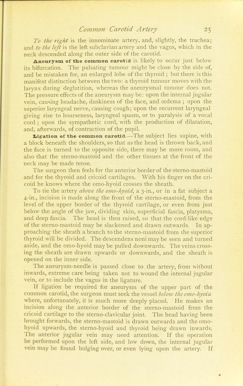 To the right is the innominate artery, and, slightly, the trachea: and to the left is the left subclavian artery and the vagus, which in the neck descended along the outer side of the carotid. Aneurysm of the common carotid is likely to occur just below its bifurcation. The pulsating tumour might be close by the side of, and be mistaken for, an enlarged lobe of the thyroid ; but there is this manifest distinction between the two: a thyroid tumour moves with the larynx during deglutition, whereas the aneurysmal tumour does not. The pressure effects of the aneurysm may be: upon the internal jugular vein, causing headache, duskiness of the face, and oedema ; upon the superior laryngeal nerve, causing cough; upon the recurrent laryngeal giving rise to hoarseness, laryngeal spasm, or to paralysis of a vocal cord ; upon the sympathetic cord, with the production of dilatation, and, afterwards, of contraction of the pupil. ligation of the common carotid.—The subject lies supine, with a block beneath the shoulders, so that as the head is thrown back, and the face is turned to the opposite side, there may be more room, and also that the sterno-mastoid and the other tissues at the front of the neck may be made tense. The surgeon then feels for the anterior border of the sterno-mastoid and for the thyroid and cricoid cartilages. With his finger on the cri- coid he knows where the omo-hyoid crosses the sheath. To tie the artery above the omo-hyoid, a 3-in., or in a fat subject a 4-in., incision is made along the front of the sterno-mastoid, from the level of the upper border of the thyroid cartilage, or even from just below the angle of the jaw, dividing skin, superficial fascia, platysma, and deep fascia. The head is then raised, so that the cord-like edge of the sterno-mastoid may be slackened and drawn outwards. In ap- proaching the sheath a branch to the sterno-mastoid from the superior thyroid will be divided. The descendens noni may be seen and turned aside, and the omo-hyoid maybe pulled downwards. The veins cross- ing the sheath are drawn upwards or downwards, and the sheath is opened on the inner side. The aneurysm-needle is passed close to the artery, from without inwards, extreme care being taken not to wound the internal jugular vein, or to include the vagus in the ligature. If ligation be required for aneurysm of the upper part of the common carotid, the surgeon must seek the vessel beloiv the omo-hyoia where, unfortunately, it is much more deeply placed. He makes an incision along the anterior border of the sterno-mastoid from the cricoid cartilage to the sterno-clavicular joint. The head having been brought forwards, the sterno-mastoid is drawn outwards and the omo- hyoid upwards, the sterno-hyoid and thyroid being drawn inwards. The anterior jugular vein may need attention. If the operation be performed upon the left side, and low down, the internal jugular vein may be found bulging over, or even lying upon the artery. If