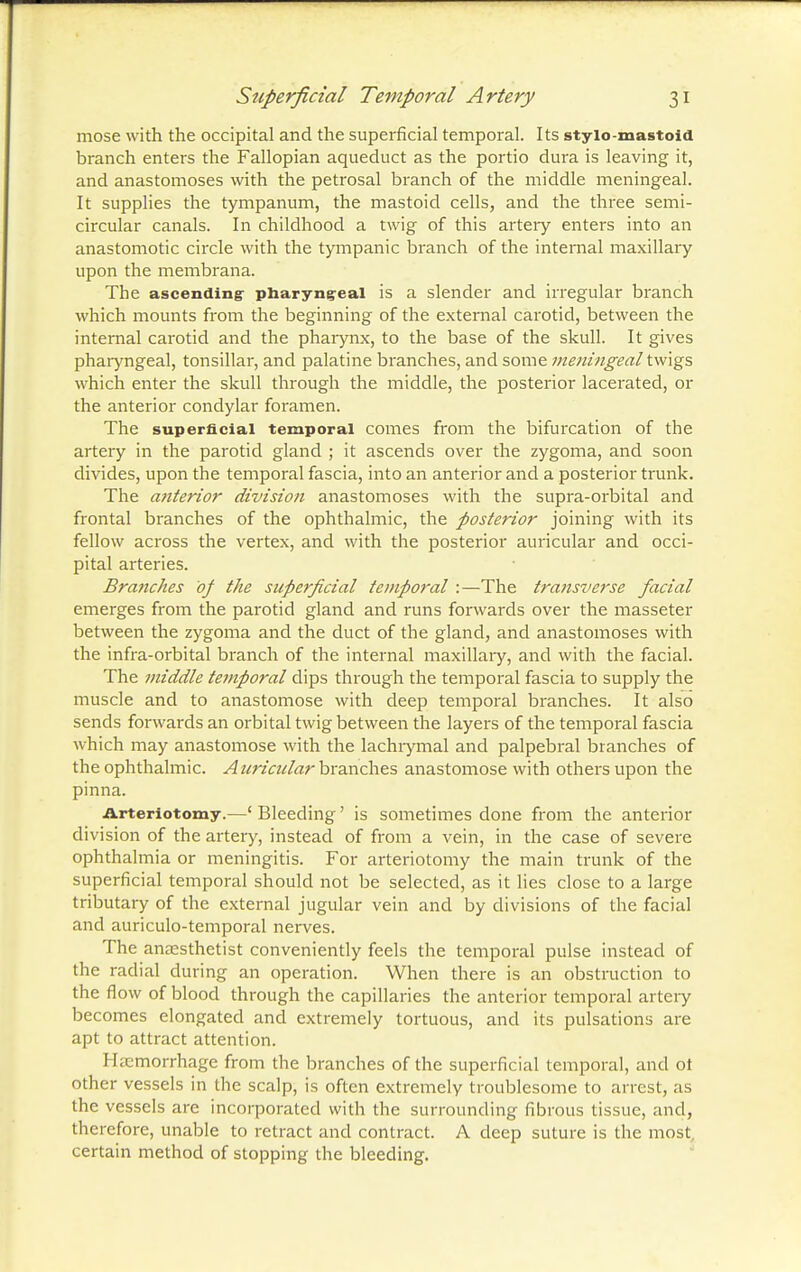 mose with the occipital and the superficial temporal. Its stylo mastoid branch enters the Fallopian aqueduct as the portio dura is leaving it, and anastomoses with the petrosal branch of the middle meningeal. It supplies the tympanum, the mastoid cells, and the three semi- circular canals. In childhood a twig of this artery enters into an anastomotic circle with the tympanic branch of the internal maxillary upon the membrana. The ascending pharyngeal is a slender and irregular branch which mounts from the beginning of the external carotid, between the internal carotid and the pharynx, to the base of the skull. It gives pharyngeal, tonsillar, and palatine branches, and some meningeal twigs which enter the skull through the middle, the posterior lacerated, or the anterior condylar foramen. The superficial temporal comes from the bifurcation of the artery in the parotid gland ; it ascends over the zygoma, and soon divides, upon the temporal fascia, into an anterior and a posterior trunk. The anterior division anastomoses with the supra-orbital and frontal branches of the ophthalmic, the posterior joining with its fellow across the vertex, and with the posterior auricular and occi- pital arteries. Branches of the superficial temporal :—The transverse facial emerges from the parotid gland and runs forwards over the masseter between the zygoma and the duct of the gland, and anastomoses with the infra-orbital branch of the internal maxillary, and with the facial. The middle temporal dips through the temporal fascia to supply the muscle and to anastomose with deep temporal branches. It also sends forwards an orbital twig between the layers of the temporal fascia which may anastomose with the lachrymal and palpebral branches of the ophthalmic. Auricular branches anastomose with others upon the pinna. Arteriotomy.—' Bleeding' is sometimes done from the anterior division of the artery, instead of from a vein, in the case of severe ophthalmia or meningitis. For arteriotomy the main trunk of the superficial temporal should not be selected, as it lies close to a large tributary of the external jugular vein and by divisions of the facial and auriculo-temporal nerves. The anaesthetist conveniently feels the temporal pulse instead of the radial during an operation. When there is an obstruction to the flow of blood through the capillaries the anterior temporal artery becomes elongated and extremely tortuous, and its pulsations are apt to attract attention. I l.i morrhage from the branches of the superficial temporal, and ot other vessels in the scalp, is often extremely troublesome to arrest, as the vessels are incorporated with the surrounding fibrous tissue, and, therefore, unable to retract and contract. A deep suture is the most, certain method of stopping the bleeding.