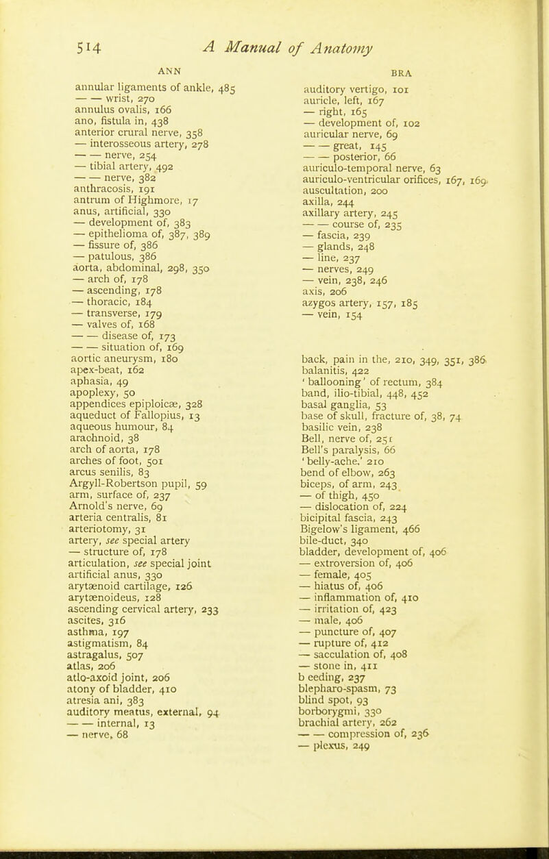 ANN annular ligaments of ankle, 485 wrist, 270 annulus ovalis, 166 ano, fistula in, 438 anterior crural nerve, 358 — interosseous artery, 278 nerve, 254 — tibial artery, 492 nerve, 382 anthracosis, 191 antrum of Highmore, 17 anus, artificial, 330 — development of, 383 — epithelioma of, 387, 389 — fissure of, 386 — patulous, 386 aorta, abdominal, 298, 350 — arch of, 178 — ascending, 178 — thoracic, 184 — transverse, 179 — valves of, 168 disease of, 173 situation of, 169 aortic aneurysm, 180 apex-beat, 162 aphasia, 49 apoplexy, 50 appendices epiploicae, 328 aqueduct of Fallopius, 13 aqueous humour, 84 arachnoid, 38 arch of aorta, 178 arches of foot, 501 arcus senilis, 83 Argyll-Robertson pupil, 59 arm, surface of, 237 Arnold's nerve, 69 arteria centralis, 81 arteriotomy, 31 artery, see special artery — structure of, 178 articulation, see special joint artificial anus, 330 arytenoid cartilage, 126 arytsenoideus, 128 ascending cervical artery, 233 ascites, 316 asthma, 197 astigmatism, 84 astragalus, 507 atlas, 206 atlo-axoid joint, 206 atony of bladder, 410 atresia ani, 383 auditory meatus, external, 94 internal, 13 — nerve, 68 BRA auditory vertigo, ror auricle, left, 167 — right, 165 — development of, 102 auricular nerve, 69 great, 145 posterior, 66 auriculo-temporal nerve, 63 auriculo-ventricular orifices, 167, 169 auscultation, 200 axilla, 244 axillary artery, 245 course of, 235 — fascia, 239 — glands, 248 — line, 237 — nerves, 249 — vein, 238, 246 axis, 206 azygos artery, 157, 185 — vein, 154 back, pain in the, 210, 349, 351, 386 balanitis, 422 ' ballooning' of rectum, 384 band, ilio-tibial, 448, 452 basal ganglia, 53 base of skull, fracture of, 38, 74 basilic vein, 238 Bell, nerve of, 25 r Bell's paralysis, 66 ' belly-ache.' 210 bend of elbow, 263 biceps, of arm, 243 — of thigh, 450 — dislocation of, 224 bicipital fascia, 243 Bigelow's ligament, 466 bile-duct, 340 bladder, development of, 406 — extroversion of, 406 — female, 405 — hiatus of, 406 — inflammation of, 410 — irritation of, 423 — male, 406 — puncture of, 407 — rupture of, 412 — sacculation of, 408 — stone in, 411 b eeding, 237 blepharo-spasm, 73 blind spot, 93 borborygmi, 330 brachial artery, 262 compression of, 236 — plexus, 249