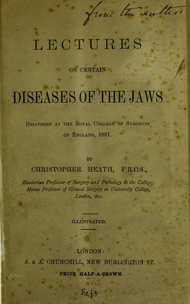 ON CERTAIN DISEASES OF THE JAWS Delivered at the Royal College of Surgeo^ts OF England, 1887. BY CHRISTOPHER HEATH, F.R.C.S., -terian Professor of Surgery and Pathology in the College; Holme Professor of Clinical Surgery in University College^ London, &>c. ILLUSTRATED. LONDON : J. & A. CHURCHILL, NEW BURLINGTON ST.