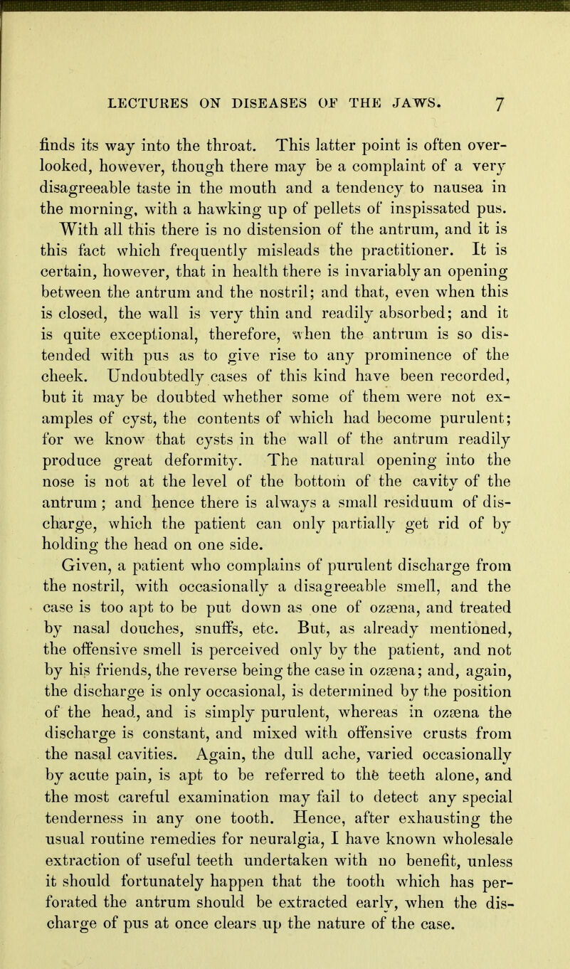 finds its way into the throat. This latter point is often over- looked, however, though there may be a complaint of a \ery disagreeable taste in the mouth and a tendency to nausea in the morning, with a hawking up of pellets of inspissated pus. With all this there is no distension of the antrum, and it is this fact which frequently misleads the practitioner. It is certain, however, that in health there is invariably an opening between the antrum and the nostril; and that, even when this is closed, the wall is very thin and readily absorbed; and it is quite exceptional, therefore, when the antrum is so dis- tended with pus as to give rise to any prominence of the cheek. Undoubtedly cases of this kind have been recorded, but it may be doubted whether some of them were not ex- amples of cyst, the contents of which had become purulent; for we know that cysts in the wall of the antrum readily produce great deformity. The natural opening into the nose is not at the level of the bottom of the cavity of the antrum; and hence there is always a small residuum of dis- charge, which the patient can only partially get rid of by holding the head on one side. Given, a patient who complains of purulent discharge from the nostril, with occasionally a disagreeable smell, and the case is too apt to be put down as one of ozsena, and treated by nasal douches, snuffs, etc. But, as already mentioned, the offensive smell is perceived only by the patient, and not by his friends, the reverse being the case in ozsena; and, again, the discharge is only occasional, is determined by the position of the head, and is simply purulent, whereas in ozsena the discharge is constant, and mixed with offensive crusts from the nasal cavities. Again, the dull ache, varied occasionally by acute pain, is apt to be referred to thfe teeth alone, and the most careful examination may fail to detect any special tenderness in any one tooth. Hence, after exhausting the usual routine remedies for neuralgia, I have known wholesale extraction of useful teeth undertaken with no benefit, unless it should fortunately happen that the tooth which has per- forated the antrum should be extracted earlv, when the dis- charge of pus at once clears up the nature of the case.