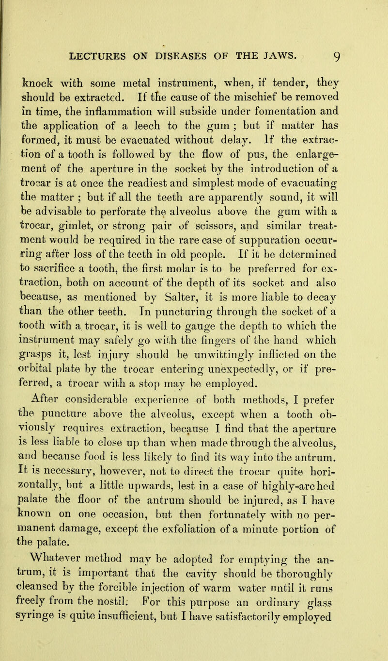 knock with some metal instrument, when, if tender, they should be extracted. If the cause of the mischief be removed in time, the inflammation will subside under fomentation and the application of a leech to the gum ; but if matter has formed, it must be evacuated without delay. If the extrac- tion of a tooth is followed by the flow of pus, the enlarge- ment of the aperture in the socket by the introduction of a trocar is at once the readiest and simplest mode of evacuating the matter ; but if all the teeth are apparently sound, it will be advisable to perforate the alveolus above the gum with a trocar, gimlet, or strong pair of scissors, and similar treat- ment would be required in the rare case of suppuration occur- ring after loss of the teeth in old people. If it be determined to sacrifice a tooth, the first molar is to be preferred for ex- traction, both on account of the depth of its socket and also because, as mentioned by Salter, it is more liable to decay than the other teeth. In puncturing through the socket of a tooth with a trocar, it is well to gauge the depth to which the instrument may safely go with the fingers of the hand which grasps it, lest injury should be unwittingly inflicted on the orbital plate by the trocar entering unexpectedly, or if pre- ferred, a trocar with a stop may be employed. After considerable experience of both methods, I prefer the puncture above the alveolus, except when a tooth ob- viously requires extraction, because I find that the aperture is less liable to close up than when made through the alveolus, and because food is less likely to find its way into the antrum. It is necessary, however, not to direct the trocar quite hori- zontally, but a little upwards, lest in a case of highly-arched palate the floor of the antrum should be injured, as I have known on one occasion, but then fortunately with no per- manent damage, except the exfoliation of a minute portion of the palate. Whatever method may be adopted for emptying the an- trum, it is important that the cavity should be thoroughly cleansed by the forcible injection of warm water nntil it runs freely from the nostiL For this purpose an ordinary glass syringe is quite insufficient, but I have satisfactorily employed