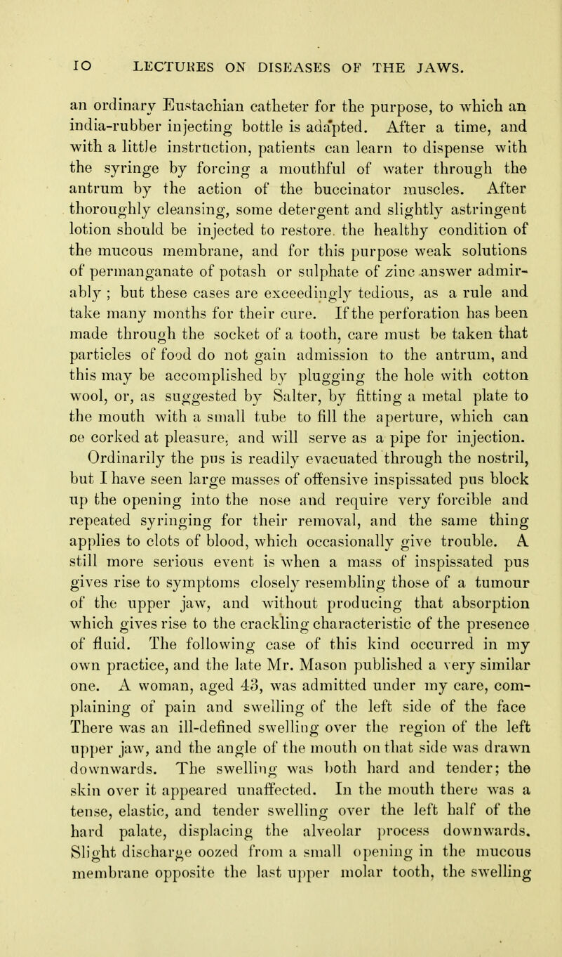 an ordinary Eustachian catheter for the purpose, to which an india-rubber injecting bottle is ada'pted. After a time, and with a little instruction, patients can learn to dispense with the syringe by forcing a mouthful of water through the antrum by the action of the buccinator muscles. After thoroughly cleansing, some detergent and slightly astringent lotion should be injected to restore, the healthy condition of the mucous membrane, and for this purpose weak solutions of permanganate of potash or sulphate of zinc answer admir- ably ; but these cases are exceedingly tedious, as a rule and take many months for their cure. If the perforation has been made through the socket of a tooth, care must be taken that particles of food do not gain admission to the antrum, and this may be accomplished by plugging the hole with cotton wool, or, as suggested by Salter, by fitting a metal plate to the mouth with a small tube to fill the aperture, which can oe corked at pleasure, and will serve as a pipe for injection. Ordinarily the pus is readily evacuated through the nostril, but I have seen large masses of offensive inspissated pus block up the opening into the nose and require very forcible and repeated syringing for their removal, and the same thing applies to clots of blood, which occasionally give trouble. A still more serious event is when a mass of inspissated pus gives rise to symptoms closely resembling those of a tumour of the upper jaw, and without producing that absorption which gives rise to the crackling characteristic of the presence of fluid. The following case of this kind occurred in my own practice, and the late Mr. Mason published a very similar one. A woman, aged 4o, was admitted under my care, com- plaining of pain and swelling of the left side of the face There was an ill-defined swelling over the region of the left upper jaw, and the angle of the mouth on that side was drawn downwards. The swelling was both hard and tender; the skin over it appeared unaffected. In the mouth there was a tense, elastic, and tender swelling over the left half of the hard palate, displacing the alveolar process downwards. Slight discharge oozed from a small opening in the mucous membrane opposite the last upper molar tooth, the swelling