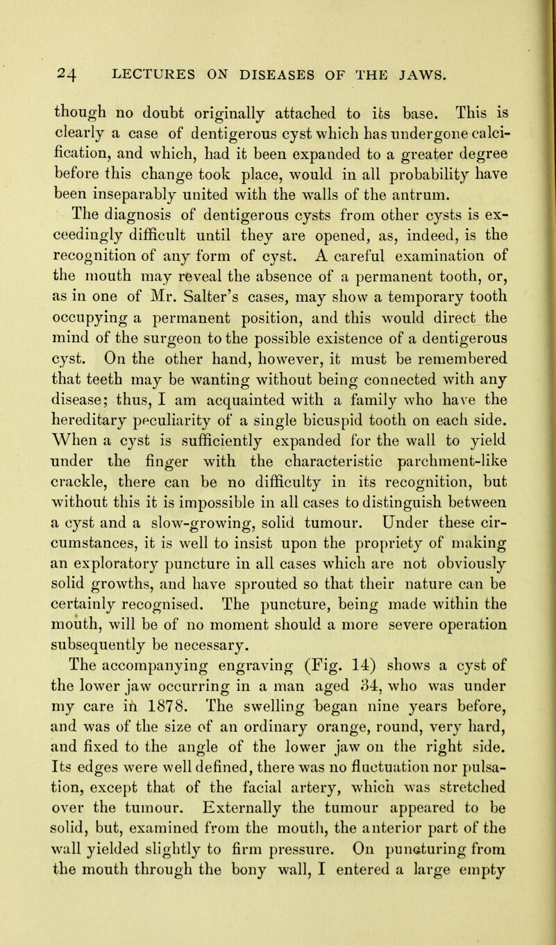 though no doubt originally attached to its base. This is clearly a case of dentigerous cyst which has undergone calci- fication, and which, had it been expanded to a greater degree before this change took place, would in all probability have been inseparably united with the walls of the antrum. The diagnosis of dentigerous cysts from other cysts is ex- ceedingly difficult until they are opened, as, indeed, is the recognition of any form of cyst. A careful examination of the mouth may reveal the absence of a permanent tooth, or, as in one of Mr. Salter's cases, may show a temporary tooth occupying a permanent position, and this would direct the mind of the surgeon to the possible existence of a dentigerous cyst. On the other hand, however, it must be remembered that teeth may be wanting without being connected with any disease; thus, I am acquainted with a family who have the hereditary peculiarity of a single bicuspid tooth on each side. When a cyst is sufficiently expanded for the wall to yield under the finger with the characteristic parchment-like crackle, there can be no difficulty in its recognition, but without this it is impossible in all cases to distinguish between a cyst and a slow-growing, solid tumour. Under these cir- cumstances, it is well to insist upon the propriety of making an exploratory puncture in all cases which are not obviously solid growths, and have sprouted so that their nature can be certainly recognised. The puncture, being made within the mouth, will be of no moment should a more severe operation subsequently be necessary. The accompanying engraving (Fig. 14) shows a cyst of the lower jaw occurring in a man aged 34, who was under my care iii 1878. The swelling began nine years before, and was of the size of an ordinary orange, round, very hard, and fixed to the angle of the lower jaw on the right side. Its edges were well defined, there was no fluctuation nor pulsa- tion, except that of the facial artery, which was stretched over the tumour. Externally the tumour appeared to be solid, but, examined from the mouth, the anterior part of the wall yielded slightly to firm pressure. On puncturing from the mouth through the bony wall, I entered a large empty