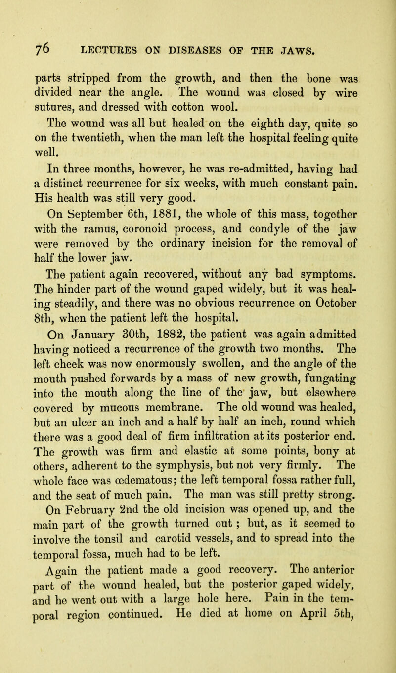 parts stripped from the growth, and then the bone was divided near the angle. The wound was closed by wire sutures, and dressed with cotton wool. The wound was all but healed on the eighth day, quite so on the twentieth, when the man left the hospital feeling quite well. In three months, however, he was re-admitted, having had a distinct recurrence for six weeks, with much constant pain. His health was still very good. On September 6th, 1881, the whole of this mass, together with the ramus, coronoid process, and condyle of the jaw were removed by the ordinary incision for the removal of half the lower jaw. The patient again recovered, without any bad symptoms. The hinder part of the wound gaped widely, but it was heal- ing steadily, and there was no obvious recurrence on October 8th, when the patient left the hospital. On January 30th, 1882, the patient was again admitted having noticed a recurrence of the growth two months. The left cheek was now enormously swollen, and the angle of the mouth pushed forwards by a mass of new growth, fungating into the mouth along the line of the jaw, but elsewhere covered by mucous membrane. The old wound was healed, but an ulcer an inch and a half by half an inch, round which there was a good deal of firm infiltration at its posterior end. The growth was firm and elastic at some points, bony at others, adherent to the symphysis, but not very firmly. The whole face was oedematous; the left temporal fossa rather full, and the seat of much pain. The man was still pretty strong. On February 2nd the old incision was opened up, and the main part of the growth turned out ; but, as it seemed to involve the tonsil and carotid vessels, and to spread into the temporal fossa, much had to be left. Again the patient made a good recovery. The anterior part of the wound healed, but the posterior gaped widely, and he went out with a large hole here. Pain in the tem- poral region continued. He died at home on April 5th,