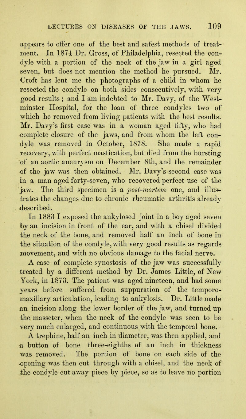 appears to offer one of the best and safest methods of treat- ment. In 1874 Dr. Gross, of Philadelphia, resected the con- dyle with a portion of the neck of the jaw in a girl aged seven, but does not mention the method he pursued. Mr. Oroft has lent me the photographs of a child in whom he resected the condyle on both sides consecutively, with very good results ; and 1 am indebted to Mr. Davy, of the West- minster Hospital, for the loan of three condyles two of which he removed from living patients with the best results. Mr. Davy's first case was in a woman aged fifty, who had complete closure of the jaws, and from whom the left con- dyle was removed in October, 1878. She made a rapid recovery, with perfect mastication, but died from the bursting of an aortic aneurj sm on December 8th, and the remainder of the jaw was then obtained. Mr. Davy's second case was in a man aged forty-seven, who recovered perfect use of the jaw. The third specimen is a j^ost-mortem one, and illus- trates the changes due to chronic rheumatic arthritis already described. In 1883 I exposed the ankylosed joint in a boy aged seven by an incision in front of the ear, and with a chisel divided the neck of the bone, and removed half an inch of bone in the situation of the condyle, with very good results as regards movement, and with no obvious damage to the facial nerve. A case of complete synostosis of the jaw was successfully treated by a different method by Dr. James Little, of New York, in 1873. The patient was aged nineteen, and had some years before suffered from suppuration of the temporo- maxillary articulation, leading to ankylosis. Dr. Little made an incision along the lower border of the jaw, and turned up the masseter, when the neck of the condyle was seen to be very much enlarged, and continuous with the temporal bone. A trephine, half an inch in diameter, was then applied, and a button of bone three-eighths of an inch in thickness was removed. The portion of bone on each side of the opening was then cut through with a chisel, and the neck of the condyle cut away piece by piece, so as to leave no portion