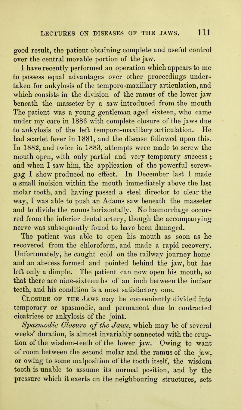 good result, the patient obtaining complete and useful control over the central movable portion of the jaw. I have recently performed an operation which appears to me to possess equal advantages over other proceedings under- taken for ankylosis of the temporo-maxillary articulation, and which consists in the division of the ramus of the lower jaw beneath the masseter by a saw introduced from the mouth The patient was a young gentleman aged sixteen, who came under my care in 1886 with complete closure of the jaws due to ankylosis of the left temporo-maxillary articulation. He had scarlet fever in 1881, and the disease followed upon this. In 1882, and twice in 1883, attempts were made to screw the mouth open, with only partial and very temporary success ; and when I saw him, the application of the powerful screw- gag I show produced no effect. In December last I made a small incision within the mouth immediately above the last molar tooth, and having passed a steel director to clear the way, I was able to push an Adams saw beneath the masseter and to divide the ramus horizontally. No haemorrhage occur- red from the inferior dental artery, though the accompanying nerve was subsequently found to have been damaged. The patient was able to open his mouth as soon as he recovered from the chloroform, and made a rapid recovery. Unfortunately, he caught cold on the railway journey home and an abscess formed and pointed behind the jaw, but has left only a dimple. The patient can now open his mouth, so that there are nine-sixteenths of an inch between the incisor teeth, and his condition is a most satisfactory one. Closure of the Jaws may be conveniently divided into temporary or spasmodic, and permanent due to contracted cicatrices or ankylosis of the joint. Sjpasmodic Closure of the Jaws^ which may be of several weeks' duration, is almost invariably connected with the erup- tion of the wisdom-teeth of the lower jaw. Owing to want of room between the second molar and the ramus of the jaw, or owing to some malposition of the tooth itself, the wisdom tooth is unable to assume its normal position, and by the pressure which it exerts on the neighbouring structures, sets