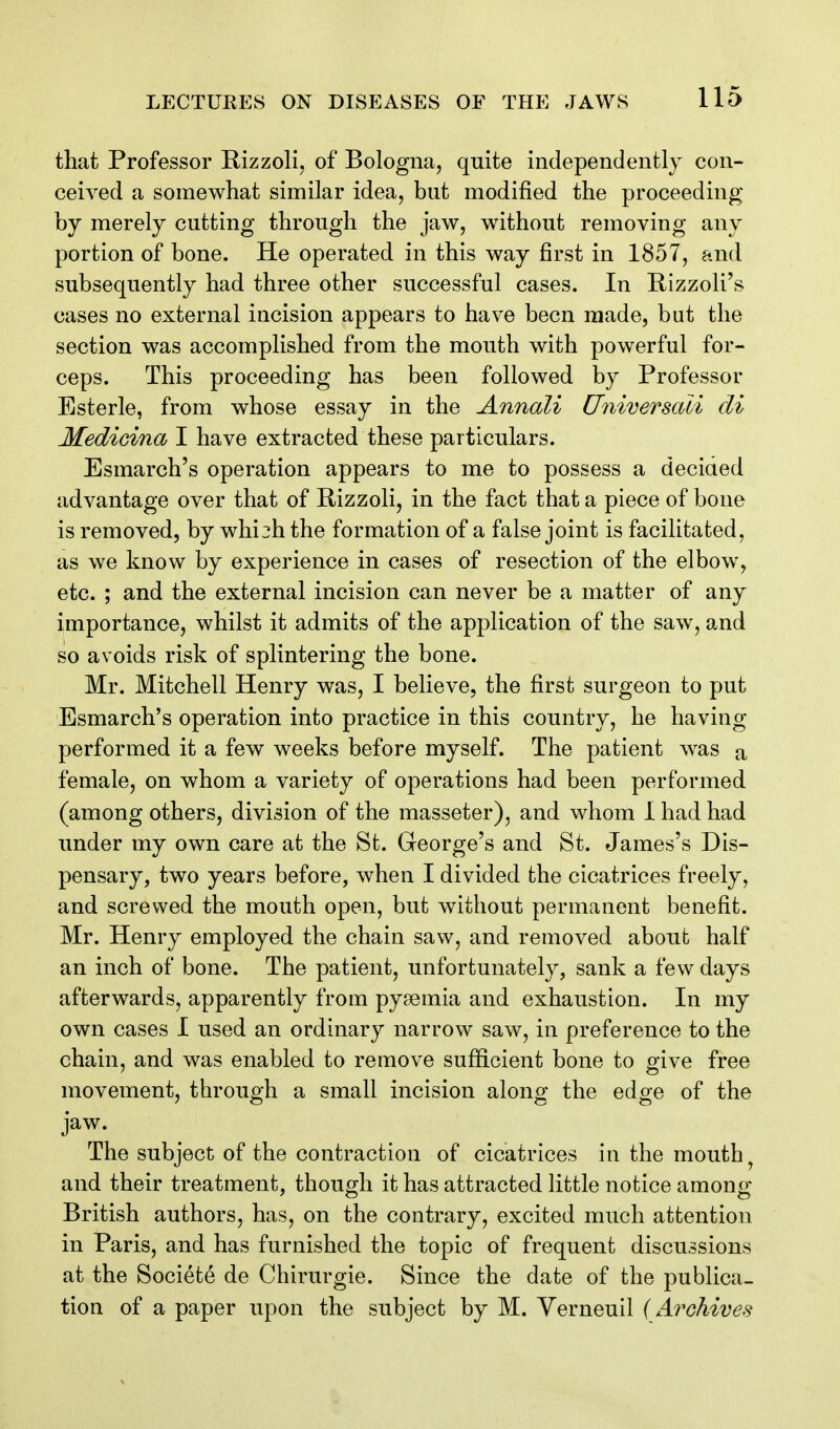 that Professor Rizzoli, of Bologna, quite independently con- ceived a somewhat similar idea, but modified the proceeding by merely cutting through the jaw, without removing any portion of bone. He operated in this way first in 1857, and subsequently had three other successful cases. In Rizzoli's cases no external incision appears to have been made, but the section was accomplished from the mouth with powerful for- ceps. This proceeding has been followed by Professor Esterle, from whose essay in the Annali Universali cli Medicina I have extracted these particulars. Esmarch's operation appears to me to possess a deciaed advantage over that of R-izzoli, in the fact that a piece of bone is removed, by whi^h the formation of a false joint is facilitated, as we know by experience in cases of resection of the elbow, etc. ; and the external incision can never be a matter of any importance, whilst it admits of the application of the saw, and so avoids risk of splintering the bone. Mr. Mitchell Henry was, I believe, the first surgeon to put Esmarch's operation into practice in this country, he having performed it a few weeks before myself. The patient was a female, on whom a variety of operations had been performed (among others, division of the masseter), and whom 1 had had under my own care at the St. George's and St. James's Dis- pensary, two years before, when I divided the cicatrices freely, and screwed the mouth open, but without permanent benefit. Mr. Henry employed the chain saw, and removed about half an inch of bone. The patient, unfortunately, sank a few days afterwards, apparently from pyaemia and exhaustion. In my own cases I used an ordinary narrow saw, in preference to the chain, and was enabled to remove sufficient bone to give free movement, through a small incision along the edge of the jaw. The subject of the contraction of cicatrices in the mouthy and their treatment, though it has attracted little notice among British authors, has, on the contrary, excited much attention in Paris, and has furnished the topic of frequent discussions at the Societe de Chirurgie. Since the date of the publica- tion of a paper upon the subject by M. Yerneuil (Archives