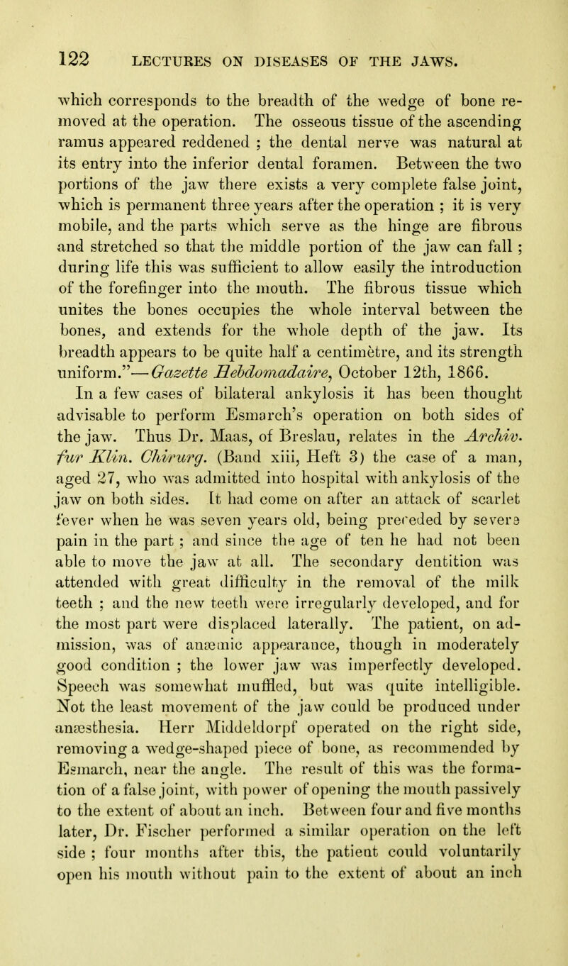 which corresponds to the breadth of the wedge of bone re- moved at the operation. The osseous tissue of the ascending ramus appeared reddened ; the dental nerve was natural at its entry into the inferior dental foramen. Between the two portions of the jaw there exists a very complete false joint, which is permanent three years after the operation ; it is very mobile, and the parts which serve as the hinge are fibrous and stretched so that the middle portion of the jaw can fall ; during life this was sufficient to allow easily the introduction of the forefinger into the mouth. The fibrous tissue which unites the bones occupies the whole interval between the bones, and extends for the whole depth of the jaw. Its breadth appears to be quite half a centimetre, and its strength uniform.—Gazette Hehdomadaire, October 12th, 1866. In a few cases of bilateral ankylosis it has been thought advisable to perform Esmarch's operation on both sides of the jaw. Thus Dr. Maas, of Breslau, relates in the Arcliiv. fur Klin, Ohirurg. (Band xiii. Heft 3) the case of a man, aged 27, who was admitted into hospital with ankylosis of the jaw on both sides. It had come on after an attack of scarlet fever when he was seven years old, being preceded by severs pain in the part ; and since the age of ten he had not been able to move the jaw at all. The secondary dentition was attended with great difficulty ia the removal of the milk teeth ; and the new teeth were irregularly developed, and for the most part were displaced laterally. The patient, on ad- mission, was of ancemic appearance, though in moderately good condition ; the lower jaw was imperfectly developed. Speech was somewhat muffled, but was quite intelligible. Not the least movement of the jaw could be produced under anaesthesia. Herr Middeldorpf operated on the right side, removing a wedge-shaped piece of bone, as recommended by Esmarch, near the angle. The result of this was the forma- tion of a false joint, with power of opening the mouth passively to the extent of about an inch. Between four and five months later. Dr. Fischer performed a similar operation on the left side ; four months after this, the patient could voluntarily open his mouth without pain to the extent of about an inch