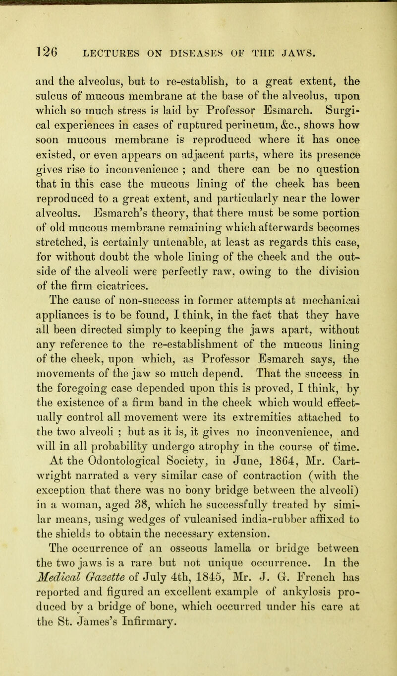 iind the alveolus, but to re-establish, to a great extent, the sulcus of mucous membrane at the base of the alveolus, upon which so much stress is laid by Professor Esmarch. Surgi- cal experiences in cases of ruptured perineum, &c., shows how soon mucous membrane is reproduced where it has once existed, or even appears on adjacent parts, where its presence gives rise to inconvenience ; and there can be no question that in this case the mucous lining of the cheek has been reproduced to a great extent, and particularly near the lower alveolus. Esmarch's theory, that there must be some portion of old mucous membrane remaining which afterwards becomes stretched, is certainly untenable, at least as regards this case, for without doubt the whole lining of the cheek and the out- side of the alveoli were perfectly raw, owing to the division of the firm cicatrices. The cause of non-success in former attempts at mechanioai appliances is to be found, I think, in the fact that they have all been directed simply to keeping the jaws apart, without any reference to the re-establishment of the mucous lining of the cheek, upon which, as Professor Esmarch says, the movements of the jaw so much depend. That the success in the foregoing case depended upon this is proved, I think, by the existence of a firm band in the cheek which would eflPect- ually control all movement were its extremities attached to the two alveoli ; but as it is, it gives no inconvenience, and will in all probability undergo atrophy in the course of time. At the Odontological Society, in June, 1864, Mr. Cart- wright narrated a very similar case of contraction (with the exception that there was no bony bridge between the alveoli) in a woman, aged 38, which he successfully treated by simi- lar means, using wedges of vulcanised india-rubber affixed to the shields to obtain the necessary extension. The occurrence of an osseous lamella or bridge between the two jaws is a rare but not unique occurrence. In the Medical Gazette of July 4th, 1845, Mr. J. G. French has reported and figured an excellent example of ankylosis pro- duced by a bridge of bone, which occurred under his care at the St. James's Infirmary.