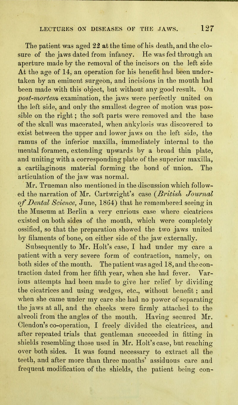 The patient was aged 22 at the time of his death, and the clo- sure of the jaws dated from infancy. He was fed through an aperture made by the removal of the incisors on the left side At the age of 14, an operation for his benefit had been under- taken by an eminent surgeon, and incisions in the mouth had been made with this object, but without any good result. On post-mortem examination, the jaws were perfectly united on the left side, and only the smallest degree of motion was pos- sible on the right; the soft parts were removed and the base of the skull was macerated, when ankylosis was discovered to exist between the upper and lower jaws on the left side, the ramus of the inferior maxilla, immediately internal to the mental foramen, extending upwards by a broad thin plate, and uniting with a corresponding plate of the superior maxilla, a cartilaginous material forming the bond of union. The articulation of the jaw was normal. Mr. Trueman also mentioned in the discussion which follow- ed the narration of Mr. Cartwright's case {British Journal of Dental Science, June, 1864) that he remembered seeing in the Museum at Berlin a very curious case where cicatrices existed on both sides of the mouth, which were completely ossified, so that the preparation showed the two jaws united by filaments of bone, on either side of the jaw externally. Subsequently to Mr. Holt's case, I had under my care a patient with a very severe form of contraction, namely, on both sides of the mouth. The patient was aged 18, and the con- traction dated from her fifth year, when she had fever. Var- ious attempts had been made to give her relief by dividing the cicatrices and using wedges, etc., without benefit ; and when she came under my care she had no power of separating the jaws at all, and the cheeks were firmly attached to the alveoli from the angles of the mouth. Having secured Mr. Clendon's co-operation, I freely divided the cicatrices, and after repeated trials that gentleman succeeded in fitting in shields resembling those used in Mr. Holt's case, but reaching over both sides. It was found necessary to extract all the teeth, and after more than three months' assiduous care and frequent modification of the shields, the patient being con-