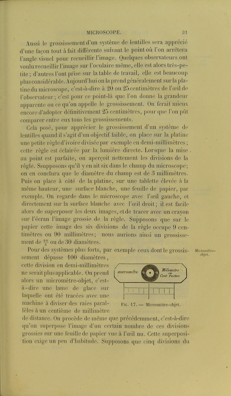Aussi lo gTossissemonl d'un système de lentilles sera apprécié d'une façon tout à fait différente suivant le point où l'on arrêtera l'angle visuel pour recueillir l'image. Quelques observateurs ont voulu recueillir l'image sur l'oculaire même, elle est alors très-pe- tite ; d'autres l'ont prise sur la table de travail, elle est beaucoup plus considérable. Aujourd'hui on la prend généralement sur la pla- tine du microscope, c'est-à-dire à 20 ou 25 centimètres de l'œil de l'observateur ; c'est pour ce point-là que l'on donne la grandeui' apparente ou ce qu'on appelle le grossissement. On ferait mieux encore d'adopter définitivement 25 centimètres, pour que l'on pùl comparer entre eux tous les grossissements. Cela posé, pour apprécier le grossissement d'un système de lentilles quand il s'agit d'un objectif faible, on place sur la platine une petite règle d'ivoire divisée par exemple en demi-millimètres ; cette règle est éclairée par la lumière directe. Lorsque la mise . au point est parfaite, on aperçoit nettement les divisions de la règle. Ssupposons qu'il y en ait six dans le champ du microscope ; on en conclura que le diamètre du champ est de 3 millimètres. Puis on place à côté de la platine, sur une tablette élevée à la même hauteur, une surface blanche, une feuille de papier, par exemple. On regarde dans le microscope avec l'œil gauche, et directement sur la surface blanche avec l'œil droit ; il est facile alors de superposer les deux images, et de tracer avec un crayon sur l'écran l'image grossie de la règle. Supposons que sur le papier cette image des six divisions de la règle occupe 9 cen- timètres ou 90 millimètres; nous aurions ainsi un grossisse- ment de ^ ou de 30 diamètres. Pour des systèmes plus forts, par exemple ceux dont le grossis- Miciomûi.e- sement dépasse 400 diamètres, cette division en demi-millimètres / ne serait plus applicable. On prend [ micr/^melre alors un micromètre-objet, c'est- \ à-dire une lame de glace sur TT~ laquelle ont été tracées avec une machine à diviser des raies parai- fig. 17. — Micromètre-objet, lèles à un centième de millimètre de distance. On procède de môme que précédemment, c'est-à-dire (ju'on supor[)Ose l'image d'un certain nombre de ces divisions grossies sur une feuille de papier vue à l'œil nu. Cette superposi- tion exige un peu (rii;\hiliule. Supposons que cinq divisions du Millimttre '. Ceitt' Parties
