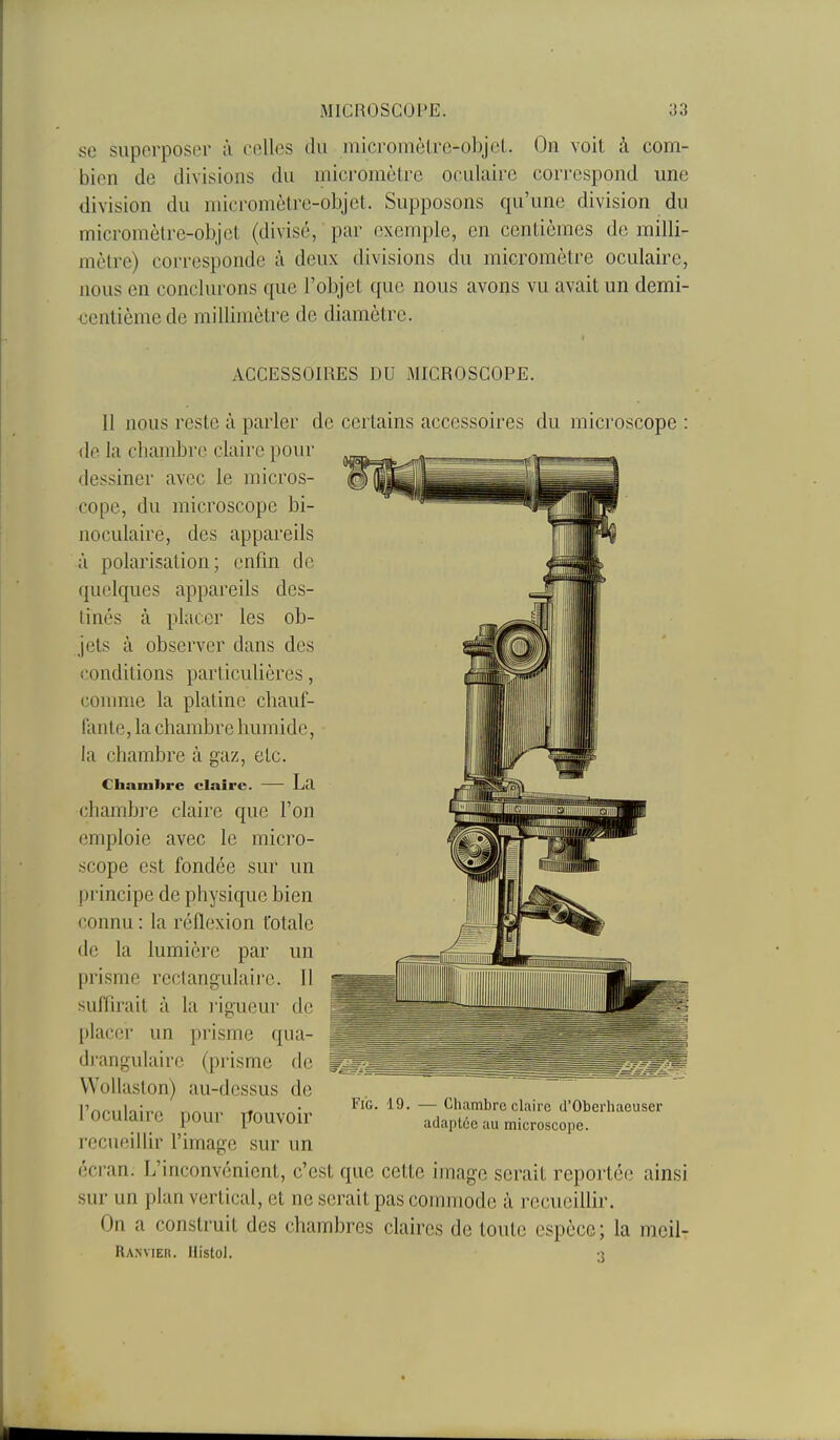 se superposer à celles du micromètre-o])jeL On voit à com- bien de divisions du micromètre oculaire correspond une division du micromètre-objet. Supposons qu'une division du micromètre-objet (divisé, par exemple, en centièmes de milli- mètre) corresponde à deux divisions du micromètre oculaire, nous en conclurons que l'objet que nous avons vu avait un demi- <3entièmede millimètre de diamètre. ACCESSOIRES DU MICROSCOPE. Il nous reste à parler de certains accessoires du microscope : de la chambre claire pour dessiner avec le micros- cope, du microscope bi- noculaire, des appareils à polarisation; enfin de quelques appareils des- tinés à placer les ob- jets à observer dans des (Conditions particulières, conmie la platine chauf- lante, la chambre humide, la chambre à gaz, etc. Chambre claire. — La chambre claire que l'on emploie avec le micro- scope est fondée sur nn jn incipe de physique bien connu : la réflexion totale de la lumière par un prisme rectangulaii'e. Il suffirait à la l'igueur de placer un prisme qua- drangulairc (prisme de ^j^^^s Wollaston) au-dessus de l'oculaire pour pouvoir recueillir l'image sur un écran. L'inconvénient, c'est que cette image serait reportée ainsi sur un plan vertical, et ne serait pas commode à recueillir. On a construit des chambres claires de toute espèce; la meil- Ranvier. Histol. 3 FiG. 19. — Chambre claire d'Oberhaeuser adaptée au microscope.