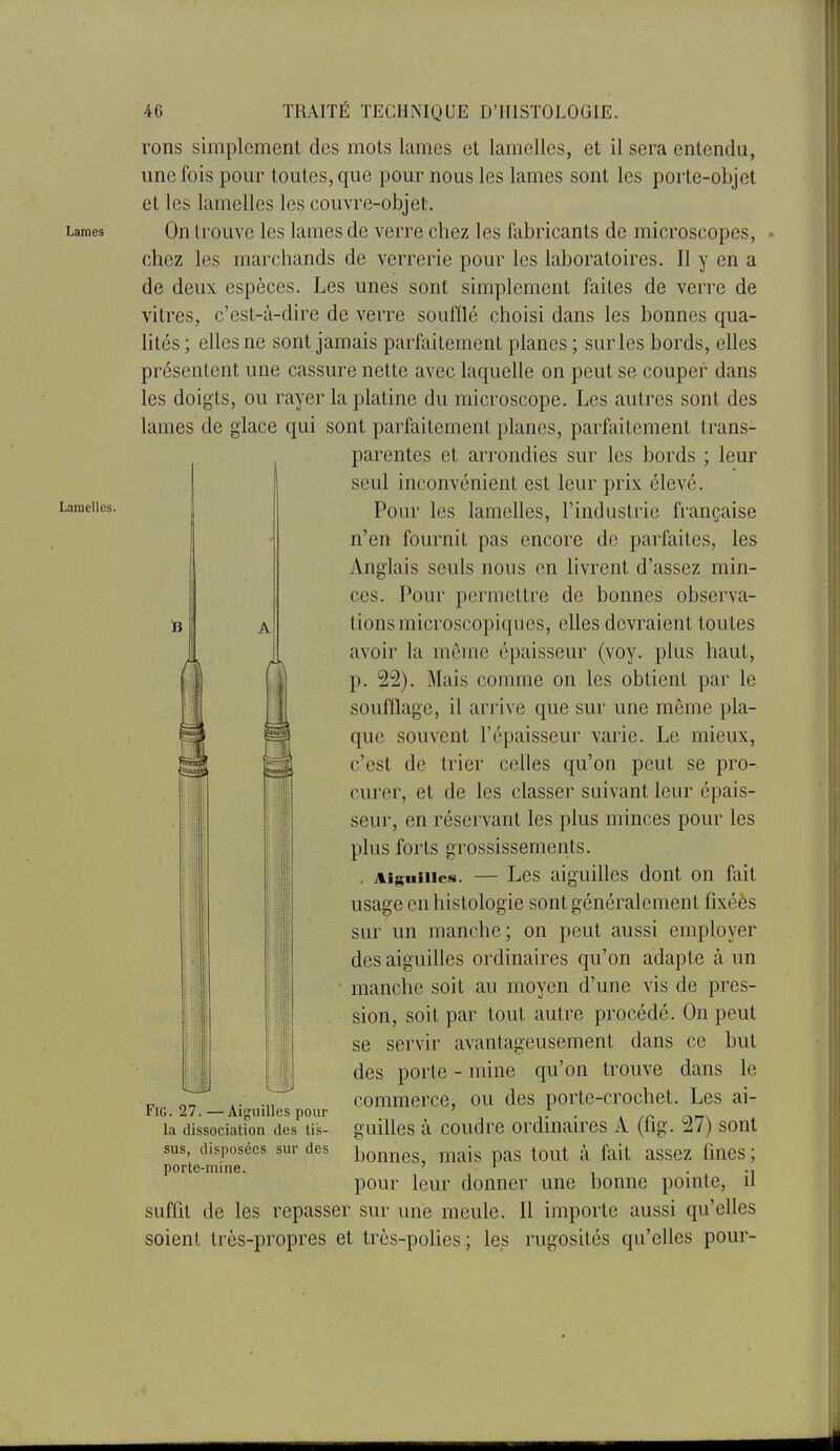 Lames Lamelles. 46 TRAITÉ TECHNIQUE D'HISTOLOGIE. rons simplement des mots lames et lamelles, et il sera entendu, une fois pour toutes, que pour nous les lames sont les porte-objet et les lamelles les couvre-objet. On trouve les lames de verre chez les fabricants de microscopes, chez les marchands de verrerie pour les laboratoires. Il y en a de deux espèces. Les unes sont simplement faites de verre de vitres, c'est-à-dire de verre soufllé choisi dans les bonnes qua- lités ; elles ne sont jamais parfaitement planes ; sur les bords, elles présentent une cassure nette avec laquelle on peut se couper dans les doigts, ou rayer la platine du microscope. Les autres sont des lames de glace qui sont parfaitement planes, parfaitement trans- parentes et arrondies sur les bords ; leur seul inconvénient est leur prix élevé. Pour les lamelles, l'industrie française n'en fournit pas encore de parfaites, les Anglais seuls nous en livrent d'assez min- ces. Pour permettre de bonnes observa- A lions microscopiques, elles devraient toutes avoir la môme épaisseur (voy. plus haut, p. 22). Mais comme on les obtient par le soufllage, il arrive que sur une même pla- que souvent l'épaisseur varie. Le mieux, c'est de trier celles qu'on peut se pro- curer, et de les classer suivant leur épais- seur, en réservant les plus minces pour les plus forts grossissements. . Aiguilles. — Les aiguilles dont on fait usage en histologie sont généralement fixéès sur un manche; on peut aussi employer des aiguilles ordinaires qu'on adapte à un manche soit au moyen d'une vis de pres- sion, soit par tout autre procédé. On peut se servir avantageusement dans ce but des porte - mine qu'on trouve dans le commerce, ou des porte-crochet. Les ai- guilles à coudre ordinaires A (fig. 27) sont bonnes, mais pas tout à fait assez fines; pour leur donner une bonne pointe, il suflit de les repasser sur une meule. Il importe aussi qu'elles soient très-propres et très-poUes; les rugosités qu'elles pour- ri Fig. 27. — Aiguilles pour la dissociation des tis- sus, disposées sur des porte-mine.