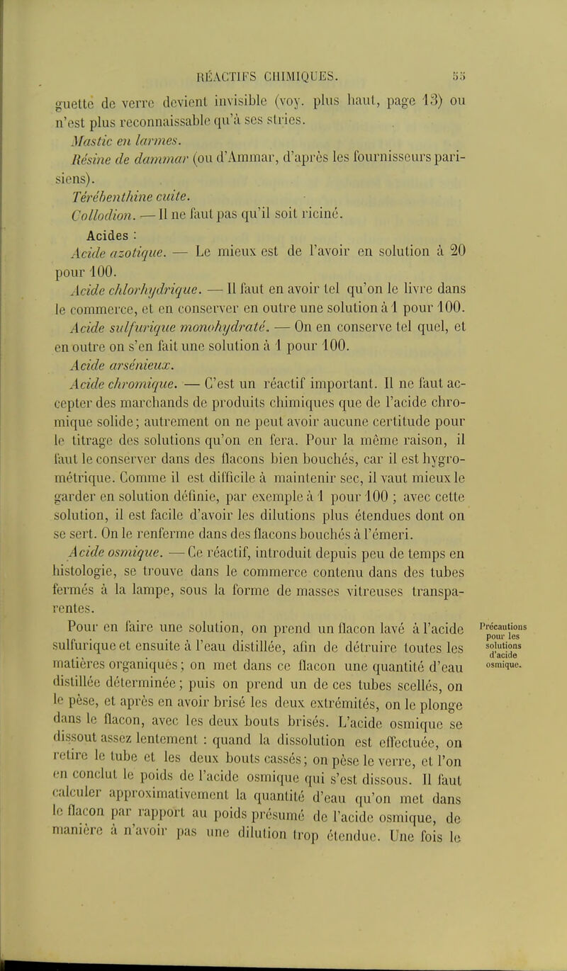guette de verre devient invisible (voy. plus haut, page 13) ou n'est plus reconnaissable qu'à ses stries. Mastic en larmes. Résine de dammar (ou d'Aramar, d'après les fournisseurs pari- siens). Térébenthine cuite. Collodion. —Il ne faut pas qu'il soit riciné. Acides : Acide azotique. — Le mieux est de l'avoir en solution à 20 pour 100. Acide chlorhydrique. — 11 faut en avoir tel qu'on le livre dans le commerce, et en conserver en outre une solution à 1 pour 100. Acide sulfurique monohydraté. — On en conserve tel quel, et en outre on s'en fait une solution à 1 pour 100. Acide arsénieux. Acide chromique. — C'est un réactif important. Il ne faut ac- cepter des marchands de produits chimiques que de l'acide chro- mique solide; autrement on ne peut avoir aucune certitude pour le titrage des solutions qu'on en fera. Pour la même raison, il faut le conserver dans des flacons bien bouchés, car il est hygro- métrique. Comme il est difficile à maintenir sec, il vaut mieux le garder en solution définie, par exemple à 1 pour 100 ; avec cette solution, il est facile d'avoir les dilutions plus étendues dont on se sert. On le renferme dans des flacons bouchés à l'émeri. Acide osmique. — Ce réactif, introduit depuis peu de temps en histologie, se trouve dans le commerce contenu dans des tubes fermés à la lampe, sous la forme de masses vitreuses transpa- rentes. Pour en faire une solution, on prend un flacon lavé à l'acide sulfurique et ensuite à l'eau distillée, afin de détruire toutes les matières organiques ; on met dans ce flacon une quantité d'eau distillée déterminée ; puis on prend un de ces tubes scellés, on le pèse, et après en avoir brisé les deux extrémités, on le plonge dans le flacon, avec les deux bouts brisés. L'acide osmique se dissout assez lentement : quand la dissolution est cflecluée, on relire le tube et les deux bouts cassés; on pèse le verre, et l'on en conclut le poids de l'acide osmique qui s'est dissous. Il faut calculer approximativement la quantité d'eau qu'on met dans le flacon par rapport au poids présumé de l'acide osmique, de ■'■ pas une dilution trop étendue. Une fois le Précautions poui' les solutions d'acide osmique. manière a n avoir