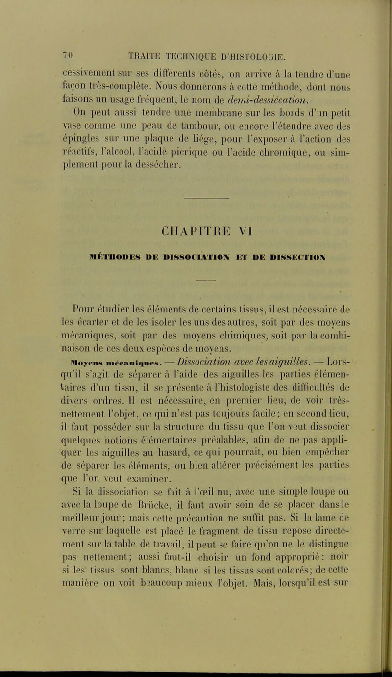 cessivcment sur ses différents côtés, on arrive à la tendre d'une faron très-complète. Nous donnerons à cette méthode, dont nous faisons un usage fréquent, le nom de demi-dessiccation. On peut aussi tendre une membrane sur les bords d'un petit vase comme une peau de tambour, ou encore l'étendre avec des épingles sur une plaque de liège, pour l'exposer à l'action des réactifs, l'alcool, l'acide picrique ou l'acide chromiquc, ou sim- plement pour la dessécher. CHAPITRE VI MÉTHODES DE DIS80CIATI0I\ ET DE DISSECTION Pour étudier les éléments de certains tissus, il est nécessaire de les écarter et de les isoler les uns des autres, soit par des moyens mécaniques, soit par des moyens chimiques, soit par la combi- naison de ces deux espèces de moyens. ivio.Tens mécaniques. — Dissociatioii civcc les ttiguilles. — Lors- qu'il s'agit de séparer à l'aide des aiguilles les parties élémen- taires d'un tissu, il se présente à l'histologiste des difficultés de divers ordres. Il est nécessaire, en premier lieu, de voir très- nettement l'objet, ce qui n'est pas toujours facile ; en second lieu, il faut posséder sur la structure du tissu que l'on veut dissocier quelques notions élémentaires préalables, afin de ne pas appli- quer les aiguilles au hasard, ce qui pourrait, ou bien empêcher de séparer les éléments, ou bien altérer précisément les parties que l'on veut examiner. Si la dissociation se fait à l'œil nu, avec une simple loupe ou avec la loupe de Briicke, il faut avoir soin de se placer dans le meilleur jour ; mais cette précaution ne suffit pas. Si la lame de verre sur laquelle est placé le fragment de tissu repose directe- ment sur la table de travail, il peut se faire qu'on ne le distingue pas nettement; aussi faut-il choisir un fond approprié : noir si les tissus sont blancs, blanc si les tissus sont colorés; de cette manière on voit beaucoup mieux l'objet. Mais, lorsqu'il est sur