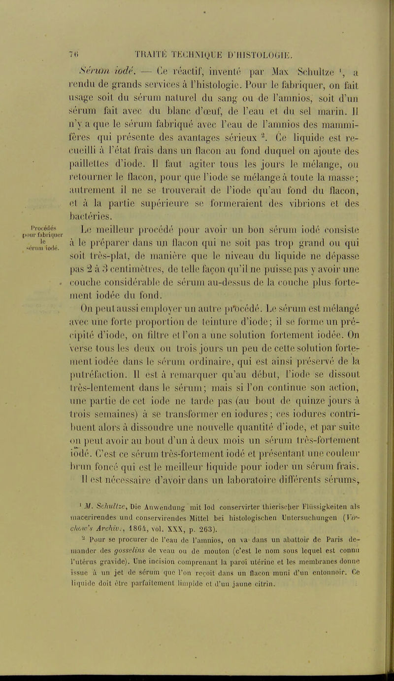 7(1 TMAITK TKCIlMglE U IUSTOLOIJIK. Sérum iodé. — Ce rétiolir, invunh'^ par Max Sclniltzi^ a rondii de grands services à l'hislologie. Pour le labriqiier, on lait usage soit du sérum naturel du sang ou de l'anmios, soit d'un séium fait avec; du blanc d'œuf, de l'eau et du sel marin. Jl n'y a que le sérum fabriqué avec l'eau de l'anmios des mammi- fères qui présente des avantages sérieux ^. Ce liquide est re- (,'.u(3illi à l'état frais dans un llacon au fond duquel on ajoute des paillettes d'iode. Il faut agiter tous les jours le mélange, ou l'etourner le llacon, pour que l'iode se mélangea toute la masse; autrement il ne se trouverait de l'iode qu'au fond du flacon, (ît à la partie supérieure si; formeraient des vibrions et des bactéries. l.e meilleur procédé i)our avoir un bon sérum iodé consiste |Miiir labi'U|iiei' ^ i _ _ sérmi'fiodé P^'^'P'^^'*'' ^^J^ llacon qui ne soit pas tro}) grand ou qui soit très-plat, de manière que le niveau du li([uide ne dépasse pas 52 à .3 centimètres, de telle façon ([u'il ne puisse pas y avoir une . roucbe considérable de sérum au-dessus de la coucbe plus forte- ment iodée (lu fond. On peut aussi employer un autre pi'lDcédé. Le sérum est mélangé avec une forte proportion de teinture d'iode; il m forme un pré- cipité d'iod(\ on fdtre et l'on a une solution fortement iodée. On Verse tous les deux on trois jours un peu de cette solution forte- ment iodée dans le séi nm ordinaire, qui est ainsi préservé de la putréfaction. 11 est à remarquer qu'au début, l'iode se dissout Irès-lcntement dans le sérum; mais si l'on continue son action, une partie de cet iode ne tarde pas (au bout de quinze jours à trois semaines) à se transformer en iodures ; ces iodures contri- buent alors à dissoudre une nouvelle quantité d'iode, et par suite on peut avoir au bout d'un à deux mois un sérum très-fortement iodé. C'est ce sérum très-fortement iodé et présentant une couleur brun foncé qui est le meilleur liquide pour ioder un sérum frais. H est nécessaii-e d'avoir dans un laboratoire diflérents sérums, ' M. Schullzc, Die Anwendung' mit lod conservirter thierisc|ier Fiiissigkeiten als iiiacei'irendes und conservircndes Miltel bei liistologischen Unlcrsucliiingen (IV?-- c/t6w'y Archiv., 18G4, vol. XXX, p. 263). - Pour se procurer de l'eau de l'ainnios, on va dans un abaUoir de Paris de- mander des gosselins de veau ou de mouton (c'est le nom sous lequel est connu l'utérus gravide). Une incision comprenant la paroi utérine et les membranes donne issue à nu jet de sérum que l'on rct'oit dans un flacon muni d'un entonnoir. Ce liquide doit iHrc parfaitement limpide et d'un jaune cilrin.