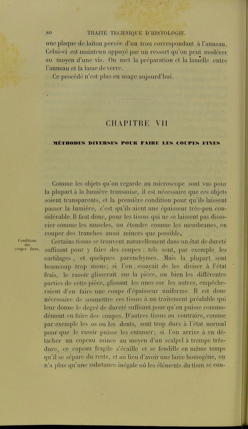 une plaque de liliton percée d'un trou correspondant à l'anneau. Celui-ci est maintenu appuyé par un ressort qu'on peut modérei- au moyen d'une vis. On met la préparation et la lamelle entre l'anneau et la lame de verre. Ce procédé n'est plus en usage aujourd'hui. CHAPITRE VU METHODES niVKR^KS POUR FAIRE t.F.S COlPEf^ FIIN'Eiti Comme les objets qu'on regarde au microscope sont vus pour la plupart à la lumière transmise, il est nécessaire que ces objets soient transparents, et la première condition pour qu'ils laissent passer la lumière, c'est qu'ils aient une épaisseur très-peu con- sidérable. U faut donc, pour les tissus qui ne se laissent pas disso- cier comme les muscles, ou étendre comme les membranes, en couper des tranches aussi minces que possible. Conditions Ccrtalus tissus se trouvent naturellement dans un état de dureté des coupes fmes. suffisant })Our v lilirc des coupes : tels sont, par exemple les cartilages , et quelques parenchymes. Mais la plupart sont beaucoup trop mous ; si l'on . essayait de les diviser à l'état frais, le rasoir glisserait sur la pièce, ou bien les différentes parties de cette pièce, glissant les unes sui; les autres, empêche- raient d'en faire une coupe d'épaisseur uniforme. Il est donc nécessaire de soumettre ces tissus à un traitement préalable qui leur donne le degré de dureté suffisant pour qu'on puisse commo- dément en faire des coupes. D'autres tissus au contraire, comme par exemple les os ou les dents, sont trop durs à l'état normal pour que le rasoir puisse les entamer; si l'on arrive à en dé- tacher un copeau mince au moyen d'un scalpel à trempe très- dure, ce copeau fragile s'écaille et se fendille en même temps qu'il se sépare du reste, et au lieu d'avoir une lame homogène, on n'a plus qu'une substance inégale où les éléments du tissu se con-