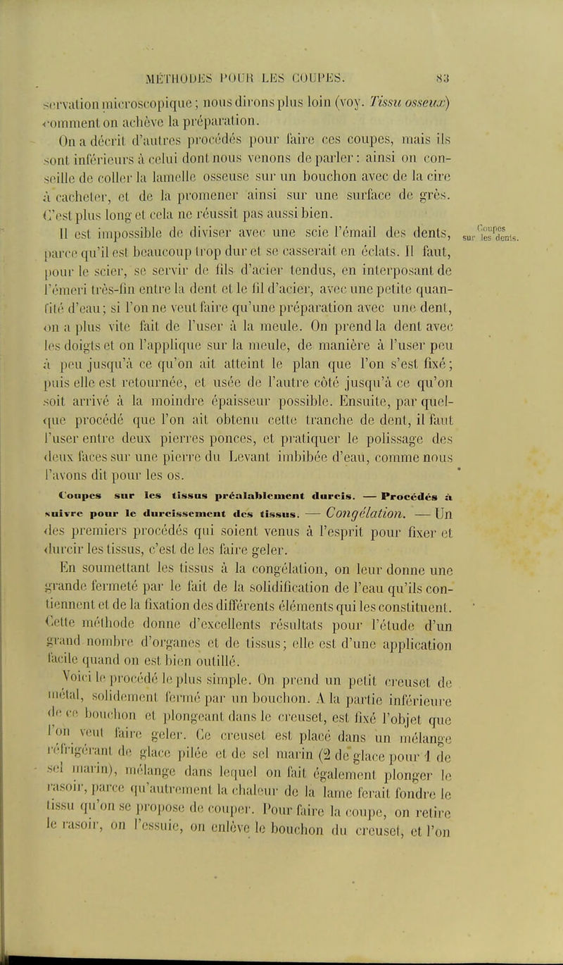 MÉTHUUJiS FOUH LES COUPKS. .s;] serviilion microscopique ; nous dii'ons plus loin (voy. Tissu osseux) <'omnienton achève la préparation. On a décrit d'autres procédés pour l'aire ces coupes, mais ils sont inférieurs à celui dont nous venons déparier: ainsi on con- seille de coller la lamelle osseuse sur un bouchon avec de la cire à cacheter, et de la promener ainsi sur une surface de grès. C'est plus long et cela ne réussit pas aussi bien. II est impossible de diviser avec une scie l'émail des dents, sur'ies^dems. parce qu'il est beaucoup Irop dur et se casserait en éclats. Il faut, pour le scier, se servir de iils d'acier tendus, en interposant de fémeri très-fin entre la dent et le fil d'acier, avec une petite quan- rilé d'eau; si l'on ne veut faire qu'une préparation avec une dent, on a plus vite fait de l'user à la meule. On prend la dent avec les doigts et on l'applique sur la meule, de manière à l'user peu à peu jusqu'à ce qu'on ait atteint le plan que l'on s'est fixé ; puis elle est retournée, et usée de l'autre côté jusqu'à ce qu'on soit arrivé à la moindi-e épaisseur possible. Ensuite, par quel- <puî procédé que l'on ait obtenu cette tranche de dent, il faut l'user entre deux pierres ponces, et pratiquer le polissage des <l(Hix laces sur une pierre du Levant imbibée d'eau, comme nous l'avons dit pour les os. Coupes sur les tissus préalablement durcis. — Procédés à Kuivre pour le durcissement des tissus. — Congélation. — Un <les premiers procédés qui soient venus à l'esprit pour fixer et <lurcir les tissus, c'est de les faire geler. En soumettant les tissus à la congélation, on leur donne une grande fermeté par le fait de la solidification de l'eau qu'ils con- tiennent et de la fixation des différents éléments qui les constituent. ' Cette méthode donne d'excellents résultats pour l'élude d'un grand nombre d'organes et de tissus; elle est d'une application facile quand on est bien outillé. Voici lo procédé le plus simple. On prend un petit ci'cuset du uiétal, solidement fermé par un bouchon. A la partie inférieure de ce bouclion et plongeant dans le creuset, est fixé l'objet que l'on veut faire geler. Ce creuset est placé dans un liiélange ••éfrigéranl de glace pilée et de sel marin (2 de glace pour 4 de sel marin), mélange dans lequel on fait également plonger le rasojr, parce (praulmment la chaleur de la lame ferait fondre le tissu qu'on se pro].ose de couper. Pour faire la cmipe, on relire le i-asoir, on l'essuie, on enlève le bouchon du crcusel, et l'on