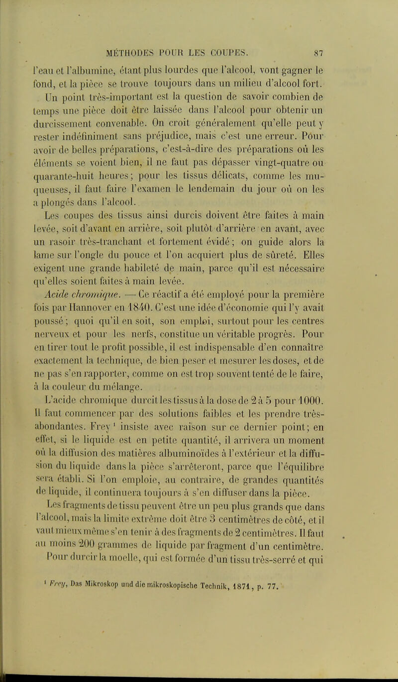 l'eau et ralbuminc, éUint plus lourdes que l'alcool, vont gagner le fond, et la pièce se trouve toujours dans un milieu d'alcool fort. Un point très-important est la question de savoir combien de temps une pièce doit être laissée dans l'alcool pour obtenir un durcissement convenable. On croit généralement qu'elle peut y rester indéfiniment sans préjudice, mais c'est une erreur. Pour avoir de belles préparations, c'est-à-dire des préparations où les éléments se voient bien, il ne faut pas dépasser vingt-quatre ou quarante-huit heures ; pour les tissiis délicats, comme les mu- queuses, il faut faire l'examen le lendemain du jour où on les a plongés dans l'alcool. Les coupes des tissus ainsi durcis doivent être faites à main levée, soit d'avant en arrière, soit plutôt d'arrière en avant, avec un rasoir très-tranchant et fortement évidé ; on guide alors la lame sur l'ongle du pouce et l'on acquiert plus de sûreté. Elles exigent une grande habileté de main, parce qu'il est nécessaire qu'elles soient faites à main levée. Acide chromique. — Ce réactif a été employé pour la première fois par Ilannover en 1840. C'est une idée d'économie qui l'y avait poussé ; quoi qu'il en soit, son emploi, surtout pour les centres nerveux et pour les nerfs, constitue un véritable progrès. Pour en tirer tout le profit possible, il est indispensable d'en connaître exactement la technique, de bien peser et mesurer les doses, et de ne pas s'en rapporter, comme on est trop souvent tenté de le faire, à la couleur du mélange. L'acide chromique durcit les tissus à la dose de 2 à 5 pour 1000. Il faut commencer par des solutions faibles et les prendre très- abondantes. Frey ' insiste avec raison sur ce dernier point; en effet, si le liquide est en petite quantité, il arrivera un moment où la diffusion des matières albuminoïdes à l'extérieur et la diffu- sion du liquide dans la pièce s'arrêteront, parce que l'équilibre sera établi. Si l'on emploie, au contraire, de grandes quantités de liquide, il continuera toujours à s'en diffuser dans la pièce. Les fragments de tissu peuvent être un peu plus grands que dans l'alcool, mais la limite extrême doit être 3 centimètres de côté, et il vaut mieux môme s'en tenir à des fragments de 2 cent imètres. Il faut au moms200 gi'amnnes de liquide par fragment d'un centimètre. Pour durcir la moelle, qui est formée d'un tissu très-serré et qui ' Frey, Das Mikroskop und die mikroskopische Teclinik, 1871, p. 77.