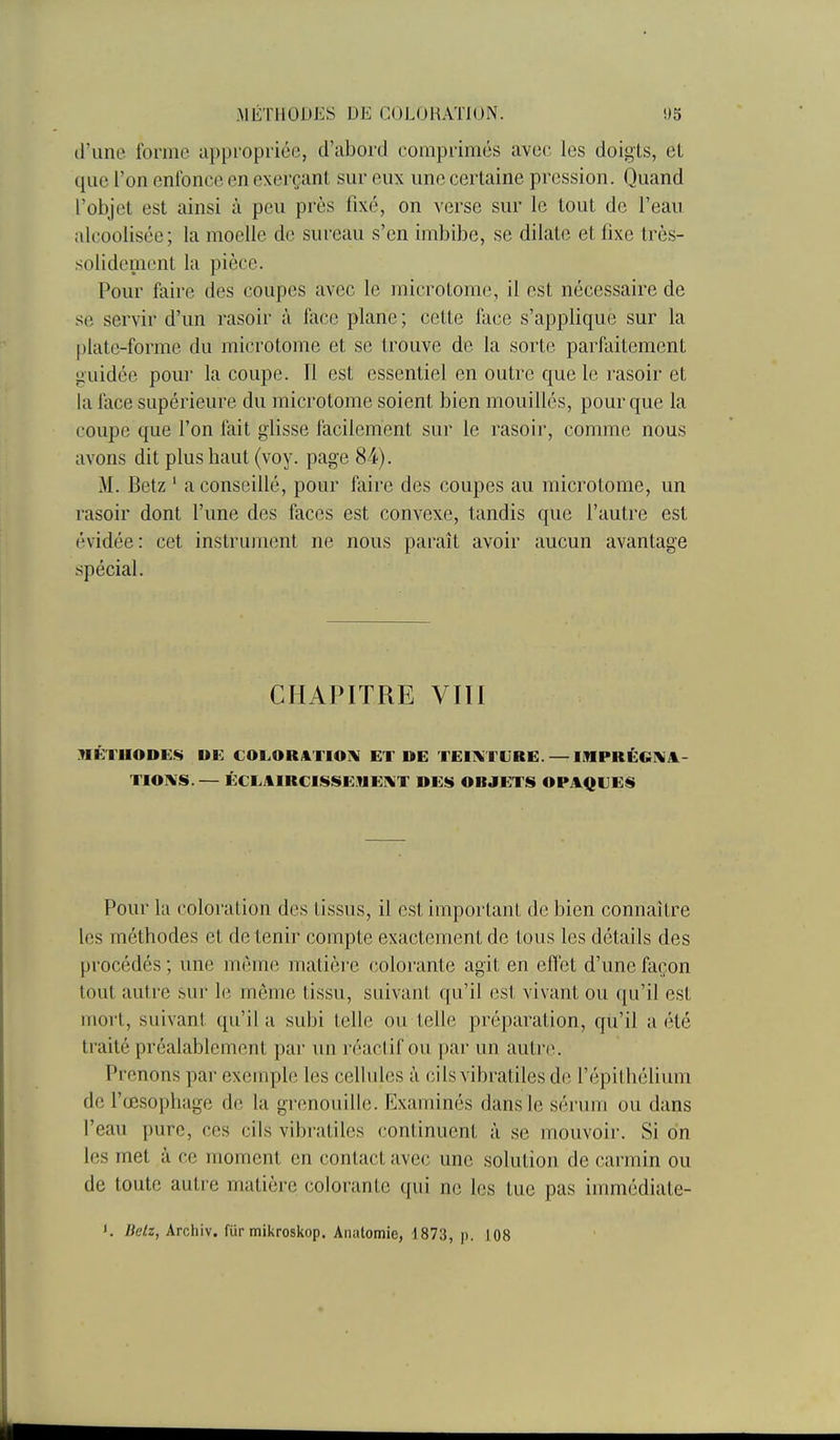 .A1ÉTH01)1':S DE COLORATION. 'J5 d'une forme appropriée, crubortl comprimés avec les doigts, et que l'on enfonce en exerçant sur eux une certaine pression. Quand l'objet est ainsi à peu près fixé, on verse sur le tout de l'eau alcoolisée; la moelle de sureau s'en imbibe, se dilate et fixe très- solidement la pièce. Pour faire des coupes avec le microtome, il est nécessaire de se servir d'un rasoir à face plane ; cette face s'applique sur la plate-forme du microtome et se trouve de la sorte parfaitement guidée pour la coupe. 11 est essentiel en outre que le rasoir et la face supérieure du microtome soient bien mouillés, pour que la coupe que l'on fait glisse facilement sur le rasoir, comme nous avons dit plus haut (voy. page 8-4). M. Betz ' a conseillé, pour faire des coupes au microtome, un rasoir dont l'une des faces est convexe, tandis que l'autre est évidée: cet instrument ne nous paraît avoir aucun avantage spécial. CHAPITRE VIII MÉTHODE!!» UC COLORATIOIK ET DE TEIiVTURE. — IMPRÉGIVit- TIO^S.— ÉCLAIRCISSE.VIEI^T DES OBJETS OPAQUES Pour la coloration des tissus, il est important de bien connaître les méthodes et de tenir compte exactement de tous les détails des procédés ; une même matière colorante agit en effet d'une façon tout autre sur le même tissu, suivant qu'il est vivant ou qu'il est mort, suivant qu'il a subi telle ou telle préparation, qu'il a été traité préalablement par un réactif ou par un autr(\ Prenons par exemple les cellules à cils vibratiles de l'épilhélium de l'œsophage de la grenouille. Examinés dans le sérum ou dans l'eau pure, ces cils vibratiles continuent à se mouvoir. Si on les met à ce moment en contact avec une solution de carmin ou de toute autre matière colorante qui ne les tue pas immédiate- K Betz, Archiv. fur mikroskop. Aiiatomie, 4873, )). 108