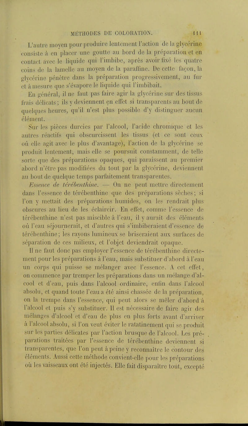 L'aiUrc moyen pour produire lentement l'acLion de la glycérine consiste à en placer une goutte au bord de la préparation et en conta('t avec le liquide qui l'imbibe, après avoir fixé les quatre coins de la lamelle au moyen de la parariinc. De cette façon, la glycérine pénètre dans la préparation progressivement, au i'ur et à mesure que s'évapore le liquide qui l'imbibait. En général, il ne faut pas faire agir la glycérine sur des tissus frais délicats ; ils y deviennent en effet si transparents au bout de quelques heures, qu'il n'est plus possible d'y distinguer aucun élément. Sur les pièces durcies par l'alcool, l'acide chromique et les autres réactifs qui obscurcissent les tissus (et ce sont ceux où elle agit avec le plus d'avantage), l'action de la glycérine se produit lentement, mais elle se poursuit constamment, de telle sorte que des préparations opaques, qui paraissent au premier abord n'être pas modifiées du tout par la glycérine, deviennent au bout de quelque temps parfaitement transparentes. Essence de térébenthine. — On ne peut mettre directement dans l'essence de térébenthine que des préparations sèches ; si l'on y mettait des préparations humides, on les rendrait plus obscures au lieu de les éclaircir. En effet, comme l'essence de térébenthine n'est pas miscible à l'eau, il y aurait des éléments où l'eau séjournerait, et d'autres qui s'imbiberaient d'essence de térébenthine; les rayons lumineux se briseraient aux surfaces de séparation de ces miheux, et l'objet deviendrait opaque. Il ne faut donc pas employer l'essence de térébenthine directe- ment pour les préparations à l'eau, mais substituer d'abord à l'eau un corps qui puisse se mélanger avec l'essence. x\ cet effet, on commence par tremper les préparations dans un mélange d'al- cool et d'eau, puis dans l'alcool ordinaire, enfin dans l'alcool absolu, et quand toute l'eau a été ainsi chassée de la préparation, on la trempe dans l'essence, qui peut alors se mêler d'abord à l'alcool et puis s'y substituer. Il est nécessaire de faire agir des mélanges d'alcool et d'eau de plus en plus forts avant d'arriver à l'alcool absolu, si l'on veut éviter le ratatinement qui se produit sur les parties délicates par l'action brusque de l'alcool. Les pré- parations traitées par l'essence de térébenthine deviennent si transparentes, que l'on peut à peine y reconnaître le contour des éléments. Aussi cette méthode convient-elle pour les préparations où les vaisseaux ont été injectés. Elle fait dispai-aître toiit, excepté