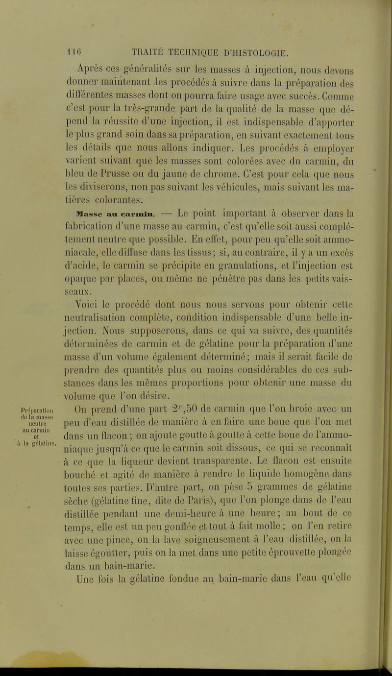Api'ùs ces généralités sur les masses à injection, nous devons donner maintenant les procédés à suivre dans la préparation des différentes masses dont on pourra faire usage avec succès. Comme c'est pour la très-grande part de la qualité de la masse que dé- pend la réussite d'une injection, il est indispensable d'apporter le plus grand soin dans sa préparation, en suivant exactement tous les détails que nous allons indiquer. Les procédés à employer varient suivant que les masses sont colorées avec du carmin, du bleu de Prusse ou du jaune de chrome. C'est pour cela que nous les diviserons, non pas suivant les véhicules, mais suivant les ma- tières colorantes. Masse au carmin. — Lc poiut important à obscrvcr dans la fabrication d'une masse au carmin, c'est qu'elle soit aussi complè- tement neutre que possible. En effet, pour peu qu'elle soit ammo- niacale, elle diffuse dans les tissus; si, au contraire, il y a un excès d'acide, le carmin se précipite en granulations, et l'injection est opaque par places, ou même ne pénètre pas dans les petits vais- seaux . Voici le procédé dont nous nous servons pour obtenir celle neutralisation complète, condition indispensable d'une belle in- jection. Nous supposerons, dans ce qui va suivre, des quantités déterminées de carmin et de gélatine pour la préparation d'une masse d'un volume également déterminé ; mais il serait facile de prendre des quantités plus ou moins considérables de ces sub- stances dans les mômes proportions pour obtenir une masse du volume que l'on désire. Piéparaiioii Ou prcud d'uuc part 2'-',50 de carmin que l'on broie avec- un ''^ neutre' pcu d'cau distilléc de manière à en fixire une boue que l'on met nu carmin ^^^^ ^^^^ flacon ; OU ajoutc goutte à goutte à cette boue de l'ammo- la gciaime. j^j.^^^^^ jusqu'à cc quo Ic carmin soit dissous, ce qui se reconnaît à ce que la liqueur devient transparente. Le flacon est ensuite bouché et agité de manière à rendre le liquide homogène dans toutes ses parties. D'autre part, on pèse 5 grammes de gélatine sèche (gélatine fine, dite de Paris), que l'on plonge dans de l'eau distillée pendant une demi-heure à une heure ; au bout de ce temps, elle est un peu gonflée et tout à fait molle ; on l'en relire avec une pince, on la lave soigneusement à l'eau distillée, on la laisse égoutter, puis on la met dans une petite éprouvette plongée dans un bain-marie. Une fois la gélatine fondue au bain-marie dans l'eau qu'elle