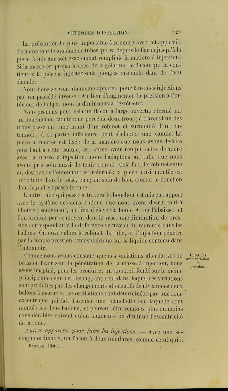 La pi'écaulion la plus importante à prendre avec cet appareil, c'est que tout le système de tubes qui va depuis le flacon jusqu'à la pièce à injecter soit exactement rempli de la matière à injection. Si la masse est préparée avec de la gélatine, le flacon qui la con- tient et la pièce à injecter sont plongés ensemble dans de l'eau chaude. Nous nous servons du même appareil pour faire des injections par un procédé inverse : Au lieu d'augmenter la pression à l'in- térieur de l'objet, nous la diminuons à l'extérieur. Nous prenons pour cela un flacon à large ouverture fermé par un bouchon de caoutchouc percé de deux trous ; à travers l'un des trous passe un tube muni d'un robinet et surmonté d'un en- tonnoir; à sa partie inférieure peut s'adapter une canule. La pièce à injecter est fixée de la manière que nous avons décrite plus haut à cette canule, et, après avoir rempli cette dernière avec la masse à injection, nous l'adaptons au tube que nous avons pris soin aussi de tenir rempli. Cela fait, le robinet situé au-dessous de l'entonnoir est refermé; la pièce ainsi montée est introduite dans le vase, en ayant soin de bien ajuster le bouchon dans lequel est passé le tube. L'autre tube qui passe à travers le bouchon est mis en rapport avec le système des deux ballons que nous avons décrit tout à l'heure; seulement, au lieu d'élever la boule A, on l'abaisse, et l'on produit par ce moyen, dans le vase, une diminution de pres- sion correspondant à la différence de niveau du mercure dans les ballons. On ouvre alors le robinet du tube, et l'injection pénètre par la simple pression atmosphérique sur le liquide contenu dans l'entonnoir. Comme nous avons constaté que des variations alternatives de injections •■■ avec variation pression favorisent la pénétration de la masse à injection, nous . . ^ . pression. avons imagmé, pour les produire, un appareil fondé sur le même principe que celui de llering, appareil dans lequel ces variations sont produites par des changements alternatifs de niveau des deux, ballons à mercure. Ces oscillations sont déterminées par une roue ' excentrique qui fait basculer une planchette sur laquelle sont montés les deux ballons, et peuvent être rendues plus ou moins considérables suivant qu'on augmente ou diminue l'excentricité de la roue. Autres appareils pour faire les injections. — Avec une se- ringue ordinaire, un llacon à deux tubulures, comme celui qui a il,VNVIER, llistol. g