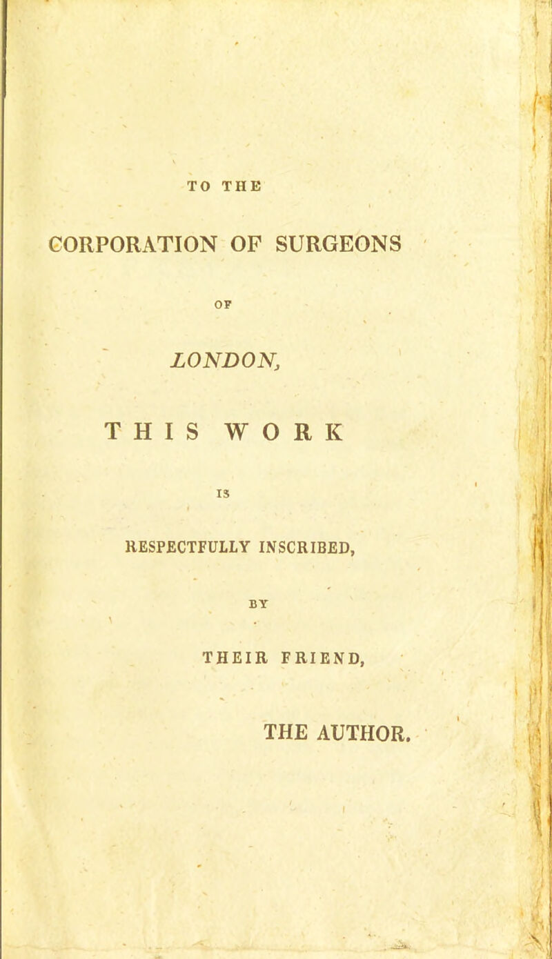 TO THE CORPORATION OF SURGEONS LONDON, THIS WORK IS RESPECTFULLY INSCRIBED, BY \ THEIR FRIEND, THE AUTHOR.