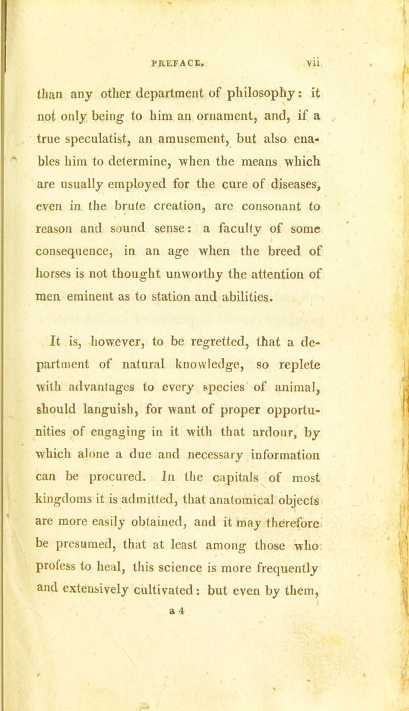 than any other department of pliilosophy: it \ not only being to him an ornament, and, if a . true speculatist, an amusement, but also ena- ■' bles him to determine, when the means which are usually employed for the cure of diseases, even in the brute creation, are consonant to reason and sound sense; a facully of some consequence, in an age when the breed of horses is not thought unworthy the attention of men eminent as to station and abilities. It is, however, to be regretted, that a de- partment of natural knowledge, so replete with advantages to every species of animal, should languish, for want of proper opportu- nities of engaging in it with that ardour, by which alone a due and necessary information can be procured. In the capitals of most kingdoms it is admitted, that anatomical objecis I are more easily obtained, and it may therefore, be presumed, that at least among those who: profess to heal, this science is more frequently and extensively cultivated; but even by them, I a 4