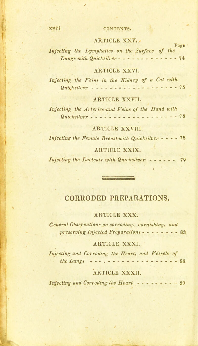 ARTICLE XXV./ Pag« Injecting the Lymphatics on the Surface of the Lungs with Quicksilver .... - ■..-74 ARTICLE XXVI. Injecting the Veins in the Kidney of a Cat with Quicksilver - - - — ... — .-.---.--75 ARTICLE XXVII. Injecting the Arteries and Veins of the Hand with Quicksilver ........ - 76 ARTICLE XXVIII. Injecting the Female Breast with Quicksilver - - - - 78 ARTICLE XXIX. Injecting the Lacteals with Quicksilvei' ...... 79 f CORRODED PREPARATIONS. ARTICLE XXX. General Observations on corroding, varnishing, and preserving Injected Preparations - .- -.-.-83 ARTICLE XXXI. Injecting and Corroding the Heart, and Vessels of the Lungs -88 ARTICLE XXXII. Injecting and Corroding the Heart -89