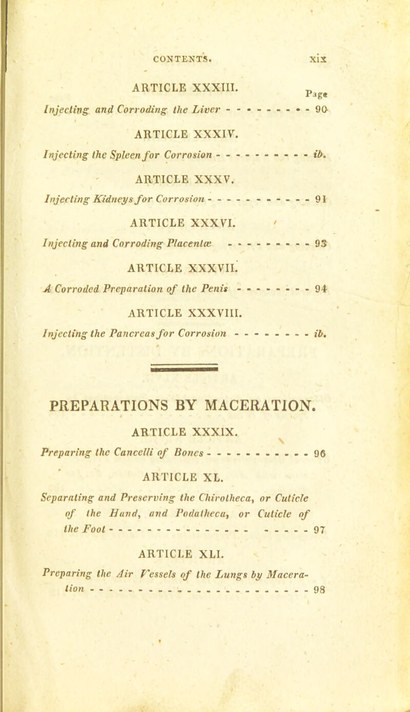 ARTICLE XXXIII. _ Page Injecting and Corroding the Liver - -•----••90- ARTICLE XXXIV. Injecting the Spleen for Corrosion ---------- ARTICLE XXXV. Injecting Kidneys for Corrosion - -- -- -91 ARTICLE XXXVI. ' Injecting and Corroding Placenta: - - — - -- --93 ARTICLE XXXVIL A Corroded Preparation of the Penis - -- -.--.94 ARTICLE XXXVIII. Injecting the Pancreas for Corrosion -------- jt. PREPARATIONS BY MACERATION. I ARTICLE XXXIX. \ Preparing the Cancelli of Bones - --------.-96 ARTICLE XL. Separating and Preserving the Chirotheca, or Cuticle of the Hand, and Podatheca, or Cuticle of the Foot 97 ARTICLE XLI. Preparing the Air Fcssels of the Lungs by Maeera- lion 98